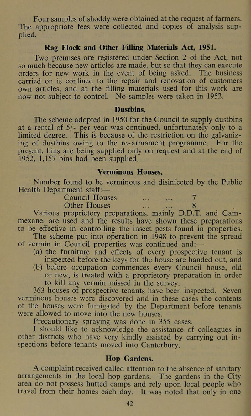 Four samples of shoddy were obtained at the request of farmers. The appropriate fees were collected and copies of analysis sup- plied. Rag Flock and Other Filling Materials Act, 1951. Two premises are registered under Section 2 of the Act, not so much because new articles are made, but so that they can execute orders for new work in the event of being asked. The business carried on is confined to the repair and renovation of customers own articles, and at the filling materials used for this work are now not subject to control. No samples were taken in 1952. Dustbins. The scheme adopted in 1950 for the Council to supply dustbins at a rental of 5/- per year was continued, unfortunately only to a limited degree. This is because of the restriction on the galvaniz- ing of dustbins owing to the re-armament programme. For the present, bins are being supplied only on request and at the end of 1952, 1,157 bins had been supplied. Verminous Houses. Number found to be verminous and disinfected by the Public Health Department staff:— Council Houses 7 Other Houses 8 Various proprietory preparations, mainly D.D.T. and Gam- mexane, are used and the results have shown these preparations to be effective in controlling the insect pests found in properties. The scheme put into operation in 1948 to prevent the spread of vermin in Council properties was continued and:— (a) the furniture and effects of every prospective tenant is inspected before the keys for the house are handed out, and (b) before occupation commences every Council house, old or new, is treated with a proprietory preparation in order to kill any vermin missed in the survey. 363 houses of prospective tenants have been inspected. Seven verminous houses were discovered and in these cases the contents of the houses were fumigated by the Department before tenants were allowed to move into the new houses. Precautionary spraying was done in 355 cases. I should like to acknowledge the assistance of colleagues in other districts who have very kindly assisted by carrying out in- spections before tenants moved into Canterbury. Hop Gardens. A complaint received called attention to the absence of sanitary arrangements in the local hop gardens. The gardens in the City area do not possess hutted camps and rely upon local people who travel from their homes each day. It was noted that only in one
