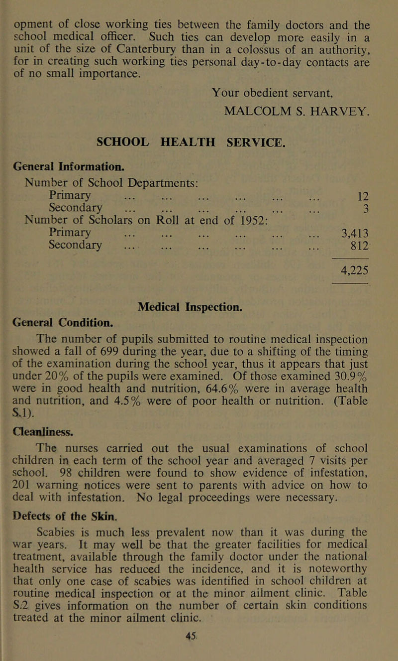 opment of close working ties between the family doctors and the school medical officer. Such ties can develop more easily in a unit of the size of Canterbury than in a colossus of an authority, for in creating such working ties personal day-to-day contacts are of no small importance. Y our obedient servant, MALCOLM S. HARVEY. SCHOOL HEALTH SERVICE. General Information. Number of School Departments: Primary Secondary ... Number of Scholars on Roll at end of 1952: Primary Secondary 4,225 12 3 3,413 812 Medical Inspection. General Condition. The number of pupils submitted to routine medical inspection showed a fall of 699 during the year, due to a shifting of the timing of the examination during the school year, thus it appears that just under 20% of the pupils were examined. Of those examined 30.9% were in good health and nutrition, 64.6% were in average health and nutrition, and 4.5% were of poor health or nutrition. (Table S.l). Oeanliness. The nurses carried out the usual examinations of school children in each term of the school year and averaged 7 visits per school. 98 children were found to show evidence of infestation, 201 warning notices were sent to parents with advice on how to deal with infestation. No legal proceedings were necessary. Defects of the Skin. Scabies is much less prevalent now than it was during the war years. It may well be that the greater facilities for medical treatment, available through the family doctor under the national health service has reduced the incidence, and it is noteworthy that only one case of scabies was identified in school children at routine medical inspection or at the minor ailment clinic. Table S.2 gives information on the number of certain skin conditions treated at the minor ailment clinic.