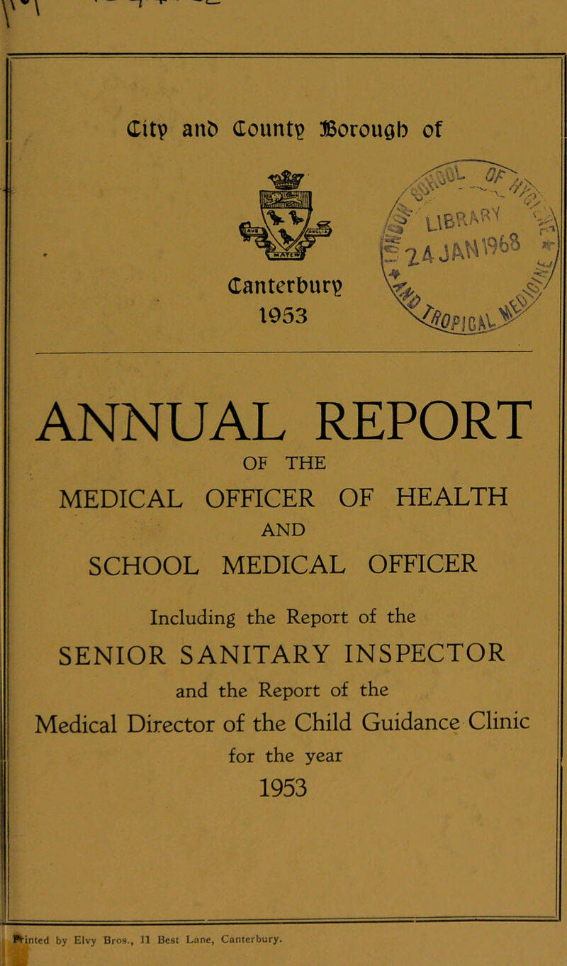 ANNUAL REPORT OF THE MEDICAL OFFICER OF HEALTH AND SCHOOL MEDICAL OFFICER Including the Report of the SENIOR SANITARY INSPECTOR and the Report of the Medical Director of the Child Guidance Clinic for the year 1953 j tinted by EIvy Bros., 31 Best Lane, Canterbury.