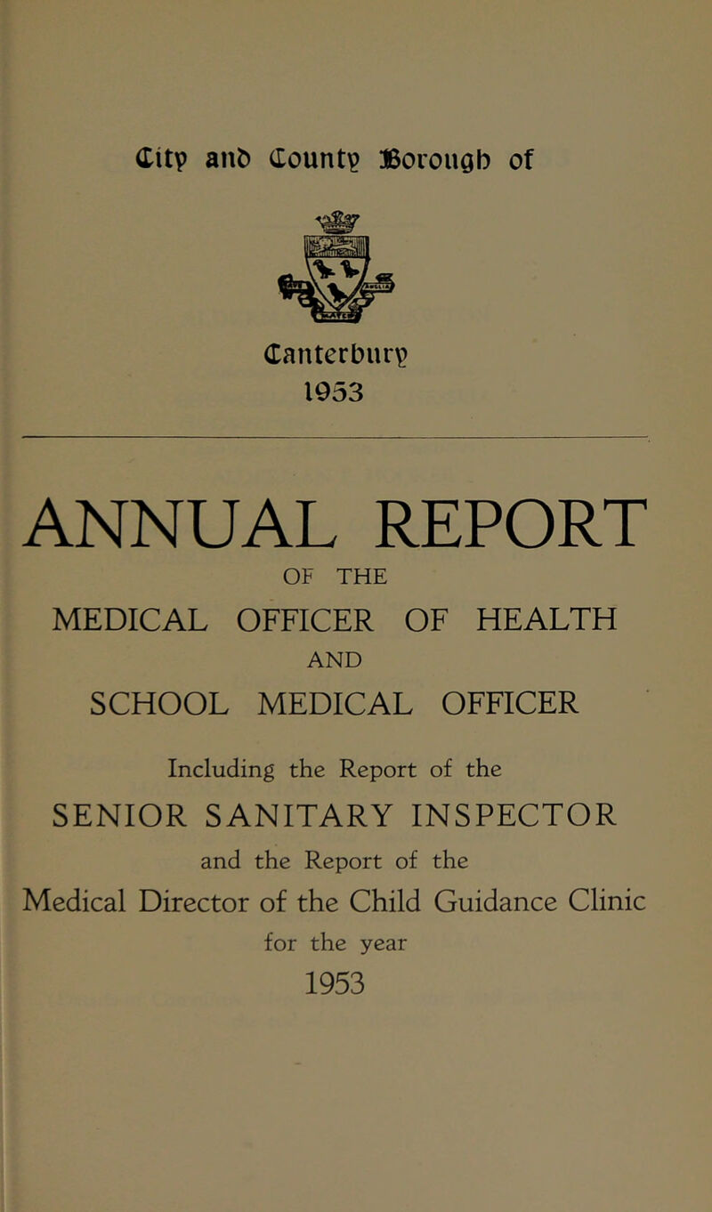 Canterbury 1953 ANNUAL REPORT OF THE MEDICAL OFFICER OF HEALTH AND SCHOOL MEDICAL OFFICER Including the Report of the SENIOR SANITARY INSPECTOR and the Report of the Medical Director of the Child Guidance Clinic for the year 1953