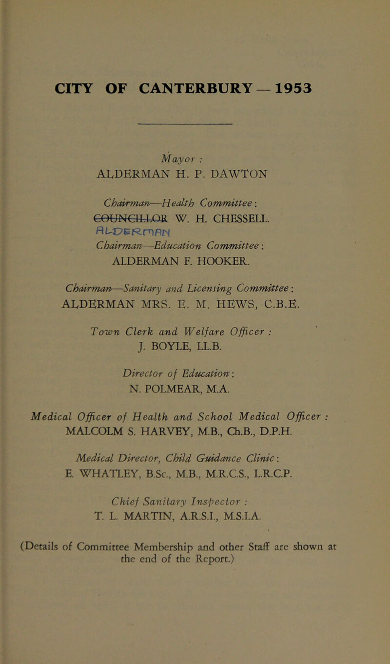 CITY OF CANTERBURY—1953 Mayor : AI. DERMAN H. P. DAWTON Chairman—Health Committee-. eeUNEfttOR W. H. CHESSELL. P(L-'0^'R.xy\F\H Chairman—Education Committee: ALDERMAN F. HOOKER. Chairman—Sanitary and Licensing Committee; ALDERMAN MRS. E. M. HEWS, C.B.E. Town Clerk and Welfare Officer : J. BOYLE, LL.B. Director of Education: N. POLMEAR, M.A. Medical Officer of Health and School Medical Officer : MALCOLM S. HARVEY, M B., Ch.B., D.P.H. Medical Director, Child Guidance Clinic-. E. WHATLEY, B.Sc., M.B., M.R.C.S., L.R.C.P. Chief Sanitary Inspector : T. L. MARTIN, A.R.S.L, M.S.I.A. (Details of Committee Membership and other Staff are shown at the end of the Report.)