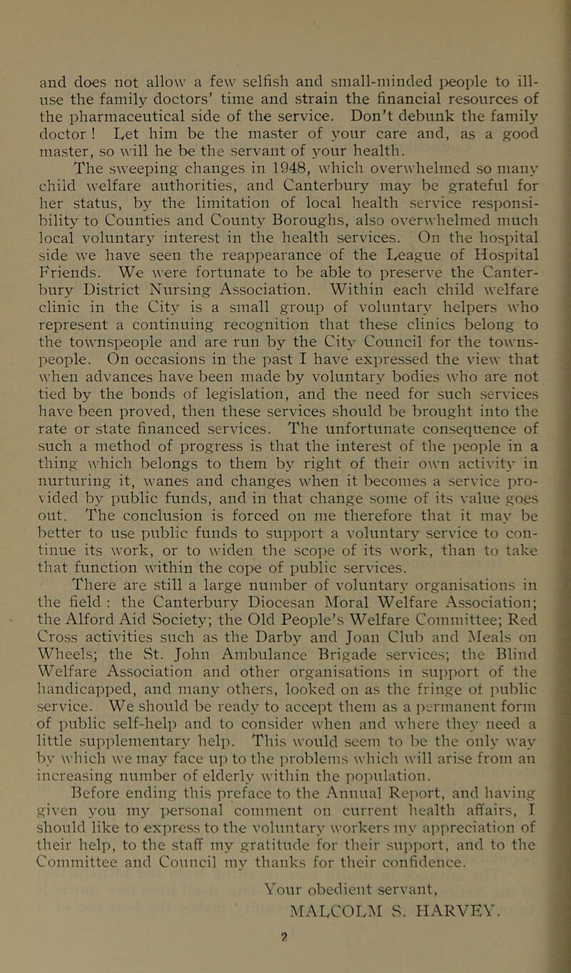 and does not allow a few selfish and sinall-niinded i)eople to ill- use the family doctors’ time and strain the financial resources of the pharmaceutical side of the service. Don’t debunk the family doctor ! Let him be the master of your care and, as a good master, so will he be the servant of \'-our health. The sweeping changes in 1948, which overwhelmed so many child welfare avrthorities, and Canterbury may be grateful for her status, by the limitation of local health service responsi- bility to Counties and County Boroughs, also overwhelmed much local voluntary interest in the health services. On the hospital side we have seen the reappearance of the League of Hospital Friends. We were fortunate to be able to preserve the Canter- bury District Nursing Association. Within each child welfare clinic in the City is a small group of voluntary helpers who represent a continuing recognition that these clinics belong to the townspeople and are run by the Citj^ Council for the towns- people. On occasions in the past I have expressed the view that when advances have been made by voluntary bodies who are not tied by the bonds of legislation, and the need for such .services have been proved, then these services should be brought into the rate or state financed services. The unfortunate consequence of such a method of progress is that the interest of the people in a thing which belongs to them by right of their own activity in nurturing it, wanes and changes when it l-)ecomes a service pro- vided by public funds, and in that change some of its value goes out. The conclusion is forced on me therefore that it may be better to use public funds to support a voluntary service to con- tinue its work, or to widen the scope of its work, than to take that function within the cope of public services. There are still a large number of voluntary organisations in the field : the Canterbury Diocesan Moral Welfare Association; the Alford Aid Society; the Old People’s Welfare Committee; Red Cross activities such as the Darby and Joan Club and Meals on Wheels; the St. John Ambulance Brigade services; the Blind Welfare Association and other organisations in support of the handicapped, and many others, looked on as the fringe of iniblic service. We should be ready to accept them as a permanent form of public self-help and to consider when and where they need a little supplementary help. This would seem to be the only way by which we may face up to the problems which will arise from an increasing number of elderly within the population. Before ending this preface to the Annual Rcimrt, and having given you 1115'^ i')ersonal comment on current health affairs, I should like to express to the voluntary workers my appreciation of their help, to the staff my gratitude for their support, and to the Committee and Council my thanks for their confidence. Your obedient .servant, MALCOLM S. HARVEY.
