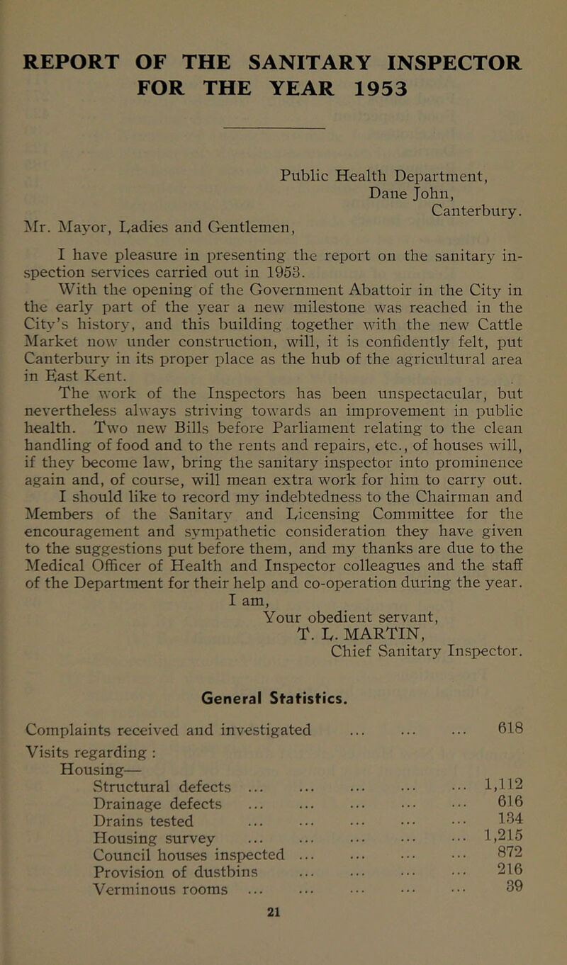 REPORT OF THE SANITARY INSPECTOR FOR THE YEAR 1953 Public Health Department, Dane John, Canterbury. iNIr. Mayor, Dadies and Gentlemen, I have pleasure in presenting the report on the sanitary in- spection services carried out in 1953. With the opening of the Government Abattoir in the City in the early part of the j’^ear a new milestone was reached in the City’s histor^^ and this building together with the new Cattle Market now under construction, will, it is confidently felt, put Canterbury in its proper place as the hub of the agricultural area in East Kent. The work of the Inspectors has been unspectacular, but nevertheless always striving towards an improvement in public health. Two new Bills before Parliament relating to the clean handling of food and to the rents and repairs, etc., of houses will, if they become law, bring the sanitary inspector into prominence again and, of course, will mean extra work for him to carry out. I should like to record my indebtedness to the Chairman and Members of the Sanitary and Licensing Committee for the encouragement and sympathetic consideration they have given to the suggestions put before them, and my thanks are due to the Medical Officer of Health and Inspector colleagues and the staff of the Department for their help and co-operation during the year. I am. Your obedient servant, T. L. MARTIN, Chief Sanitary Inspector. General Statisfics. Complaints received and investigated ... ... 618 Visits regarding : Housing— vStructural defects ... ... ... .•• ••• 1,112 Drainage defects ... ... ... .•• ••• 616 Drains tested ... ... ••• ••• ••• 184 Housing survey ... ... ... ••• ••• 1,215 Council houses inspected 872 Provision of dustbins ... ... ••• ••• 216 Verminous rooms ... ... ••• 89