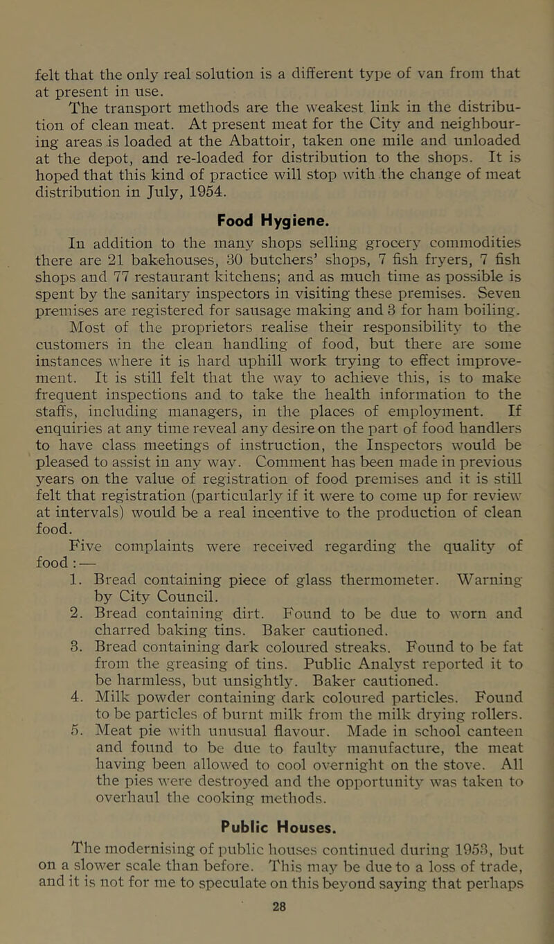 felt that the only real solution is a different type of van from that at present in use. The transport methods are the weakest link in the distribu- tion of clean meat. At present meat for the City and neighbour- ing areas is loaded at the Abattoir, taken one mile and unloaded at the depot, and re-loaded for distribution to the shops. It is hojoed that this kind of practice will stop with the change of meat distribution in July, 1954. Food Hygiene. In addition to the many shops selling grocery commodities there are 21 bakehouses, 30 butchers’ shops, 7 fish fryers, 7 fish shops and 77 restaurant kitchens; and as much time as possible is spent by the sanitaiy inspectors in visiting these premises. Seven premivSes are registered for sausage making and 3 for ham boiling. Most of the proprietors realise their responsibility to the customers in the clean handling of food, but there are some instances where it is hard rrphill work trying to effect improve- ment. It is still felt that the way to achieve this, is to make frequent inspections and to take the health information to the staffs, including managers, in the places of employment. If enquiries at any time reveal any desire on the part of food handlers to have class meetings of instruction, the Inspectors would be pleased to assist in any way. Comment has been made in previous years on the value of registration of food premises and it is still felt that registration (particularly if it were to come up for review at intervals) would be a real incentive to the production of clean food. Five complaints were received regarding the quality of food : — 1. Bread containing piece of glass thermometer. Warning by City Council. 2. Bread containing dirt. Found to be due to worn and charred baking tins. Baker cautioned. 3. Bread containing dark coloured streaks. Found to be fat from the greasing of tins. Public Analyst reported it to be harmless, but unsightl5^ Baker cautioned. 4. Milk powder containing dark coloured particles. Found to be particles of burnt milk from the milk drying rollers. 5. Meat pie with unusual flavour. Made in school canteen and found to be due to faulty manufacture, the meat having been allowed to cool overnight on the stove. All the pies were destro3’’ed and the opportunity’ was taken to overhaul the cooking methods. Public Houses. The modernising of public hou.ses continued during 1953, but on a slower scale than before. This may be due to a loss of trade, and it is not for me to speculate on this beyond saying that perhaps