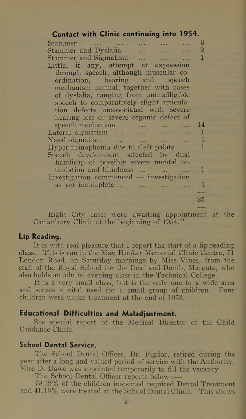 Contact with Clinic continuing into 1954. Stammer ... 3 Stammer and Dyslalia ... ... ... 2 Stammer and Sigmatism ... ... ... 1 lyittle, if any, attempt at expression through speech, although muscular co- ordination, hearing and speech mechanism normal; together with cases of dyslalia, ranging from unintelligible speech to comparatively slight articula- tion defects unassociated with severe hearing loss or severe organic defect of speech mechanism ... ... ... 14 Lateral sigmatism ... ... ... ... 1 Nasal sigmatism ... ... ... ... 1 Hyper-rhinophonia due to cleft palate ... 1 Speech development affected by dual handicap of possibly severe mental re- tardation and blindness ... ... ... 1 Investigation commenced — investigation as yet incomplete ... ... ... ... 1 25 Eight City cases were awaiting appointment at the Canterbury Clinic at the beginning of 1954.” Lip Reading. It is with real pleasure that I report the start of a lip reading class. This is run in the May Hooker Memorial Clinic Centre, 51 London Road, on Saturda}’- mornings by Miss Vines, from the staff of the Royal School for the Deaf and Dumb, Margate, who also holds an adults’ evening class in the Technical College. It is a very small class, but is the only one in a wide area and serves a vital need for a small group of children. Four children were under treatment at the end of 1953. Educational Difficulties and Maladjustment. See special report of the Medical Director of the Child Guidance Clinic. School Dental Service. The School Dental Officer, Dr. P'igdor, retired during the year after a long and valued period of service with the Authority. Miss D. Dawe was appointed temporarily to fill the vacanc^^ The School Dental Officer reports below : — 79.12% of the children inspected required Dental Treatment and 41.13% were treated at the School Dental Clinic. This shows