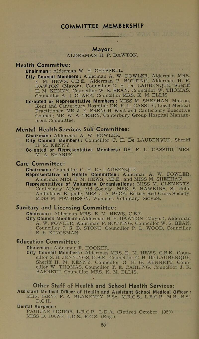 COMMITTEE MEMBERSHIP Mayor: ALDERMAN H. P. DAWTON. Health Committee: Chairman : Alderman W. H. CHESSELL. City Council Members : Alderman A. W. FOWLER. Alderman MRS. E. M. HEWS, C.B.E., Alderman P. ROTTING, Alderman H. P. DAWTON (Mayor), Councillor C. H. De LAUBENQUE, Sheriff H. M. KENNY, Councillor W. S. BEAN, Councillor W. THOMAS, Councillor A. J. CLARK. Councillor MRS. K. M. ELLIS. Co-opted or Representative Members: MISS M. SHEEHAN, Matron, Kent and Canterbury Hospital; DR. F. L. CASSIDI, Local Medical Practitioner; MR. J. E. FRENCH, Kent and Canterbury Executive Council; MR. W. A. TERRY, Canterbury Group Hospital Manage- ment Committee. Mental Health Services Sub-Committee: Chairman : Alderman A. W. FOWLER. City Council Members : Councillor C. H. De LAUBENQUE, Sheriff H. M. KENNY. Co-opted or Representative Members: DR. F. L. CASSIDI, MRS. M. A. SHARPE. Care Committee: Chairman : Councillor C. H. De LAUBENQUE. Representative of Health Committee: Alderman A. W. FOWLER, Alderman MRS. E. M. HEWS, C.B.E., and MISS M. SHEEHAN. Representatives of Voluntary Organisations: MISS M. CLEMENTS. Canterbury Alford Aid Society; MRS. S. HAWKINS, St. John Ambulance Brigade; MRS. J. A. PECK, British Red Cross Society; MISS M. MATHESON, Women’s Voluntary Service. Sanitary and Licensing Committee: Chairman : Alderman MRS. E. M. HEWS. C.B.E. City Council Members : Alderman H. P. DAWTON (Mayor), Alderman A. W. FOWLER. Alderman P. BOTTING. Councillor W. S. BEAN. Councillor J. G. B. STONE. Councillor P. L. WOOD, Councillor E. E. KINGSMAN. Education Committee: Chairman : Alderman F. HOOKER. City Council Members : Alderman MRS. E. M. HEWS. C.B.E.. Coun- cillor S. H. JENNINGS, O.B.E., Councillor C. H. De LAUBENQUE. Sheriff H. M. KENNY. Councillor G. H. G. KENNETT, Coun- cillor W. THOMAS. Councillor T. E. CARLING. Councillor J. R. BARRETT, Councillor MRS. K. M. ELLIS. Other Staff of Health and School Health Services: Assistant Medical Officer of Health and Assistant School Medical Officer : MRS. IRENE F. A. BLAKENEY. B.Sc., M.R.C.S.. L.R.C.P., M.B., B.S., D.C.H. Dental Surgeon: PAULINE FIGDOR. L.R.C.P., L.D.A. (Retired October. 1953). MISS D. DAWE, L.D.S., R.C.S. (Eng.).