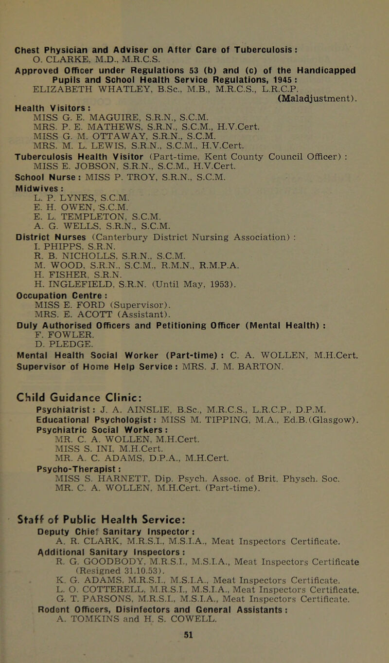 Chest Physician and Adviser on After Care of Tuberculosis: 0. CLARKE. M.D., M.R.C.S. Approved Officer under Regulations 53 (b) and (c) of the Handicapped Pupils and School Health Service Regulations, 1945: ELIZABETH WHATLEY, B.Sc., M.B., M.R.C.S., L.R.C.P. (Maladjustment). Health Visitors: MISS G. E. MAGUIRE, S.R.N., S.C.M. MRS. P. E. MATHEWS. S.R.N., S.C.M., H.V.Cert. MISS G. M. OTTAWAY, S.R.N., S.C.M. MRS. M. L. LEWIS. S.R.N., S.C.M., H.V.Cert. Tuberculosis Health Visitor (Part-time, Kent County Council Officer) : MISS E. JOBSON, S.R.N., S.C.M., H.V.Cert. School Nurse: MISS P. TROY, S.R.N., S.C.M. Midwives: L. P. LYNES, S.C.M. E. H. OWEN, S.C.M. E. L. TEMPLETON, S.C.M. A. G. WELLS. S.R.N., S.C.M. District Nurses (Canterbury District Nursing Association) : 1. PHIPPS. S.R.N. R. B. NICHOLLS, S.R.N.. S.C.M. M. WOOD. S.R.N., S.C.M.. R.M.N., R.M.P.A. H. FISHER. S.R.N. H. INGLEFIELD, S.R.N. (Until May, 1953). Occupation Centre : MISS E. FORD (Supervisor). MRS. E. ACOTT (Assistant). Duly Authorised Officers and Petitioning Officer (Mental Health) : F. FOWLER. D. PLEDGE. Mental Health Social Worker (Part-time) : C. A. WOLLEN, M.H.Cert. Supervisor of Home Help Service: MRS. J. M. BARTON. Child Guidance Clinic: Psychiatrist: J. A. AINSLIE, B.Sc., M.R.C.S., L.R.C.P., D.P.M. Educational Psychologist: MISS M. TIPPING, M.A., Ed.B.(Glasgow). Psychiatric Social Workers: MR. C. A. WOLLEN, M.H.Cert. MISS S. INI. M.H.Cert. MR. A. C. ADAMS, D.P.A., M.H.Cert. Psycho-Therapist: MISS S. HARNETT, Dip. Psych. Assoc, of Brit. Physch. Soc. MR. C. A. WOLLEN, M.H.Cert. (Part-time). ' Staff of Public Health Service: Deputy Chief Sanitary Inspector : A. R. CLARK, M.R.S.I., M.S.I.A., Meat Inspectors Certificate. Additional Sanitary Inspectors: R. G. GOODBODY, M.R.S.I., M.S.I.A., Meat Inspectors Certificate (Resigned 31.10.53). K. G. ADAMS. M.R.S.I.. M.S.I.A., Meat Inspectors Certificate. L. O. COTTERELL, M.R.S.I., M.S.I.A., Meat Inspectors Certificate. G. T. PARSONS, M.R.S.I., M.S.I.A., Meat Inspectors Certificate. Rodent Officers, Disinfectors and General Assistants: A. TOMKINS and H. S. COWELL.