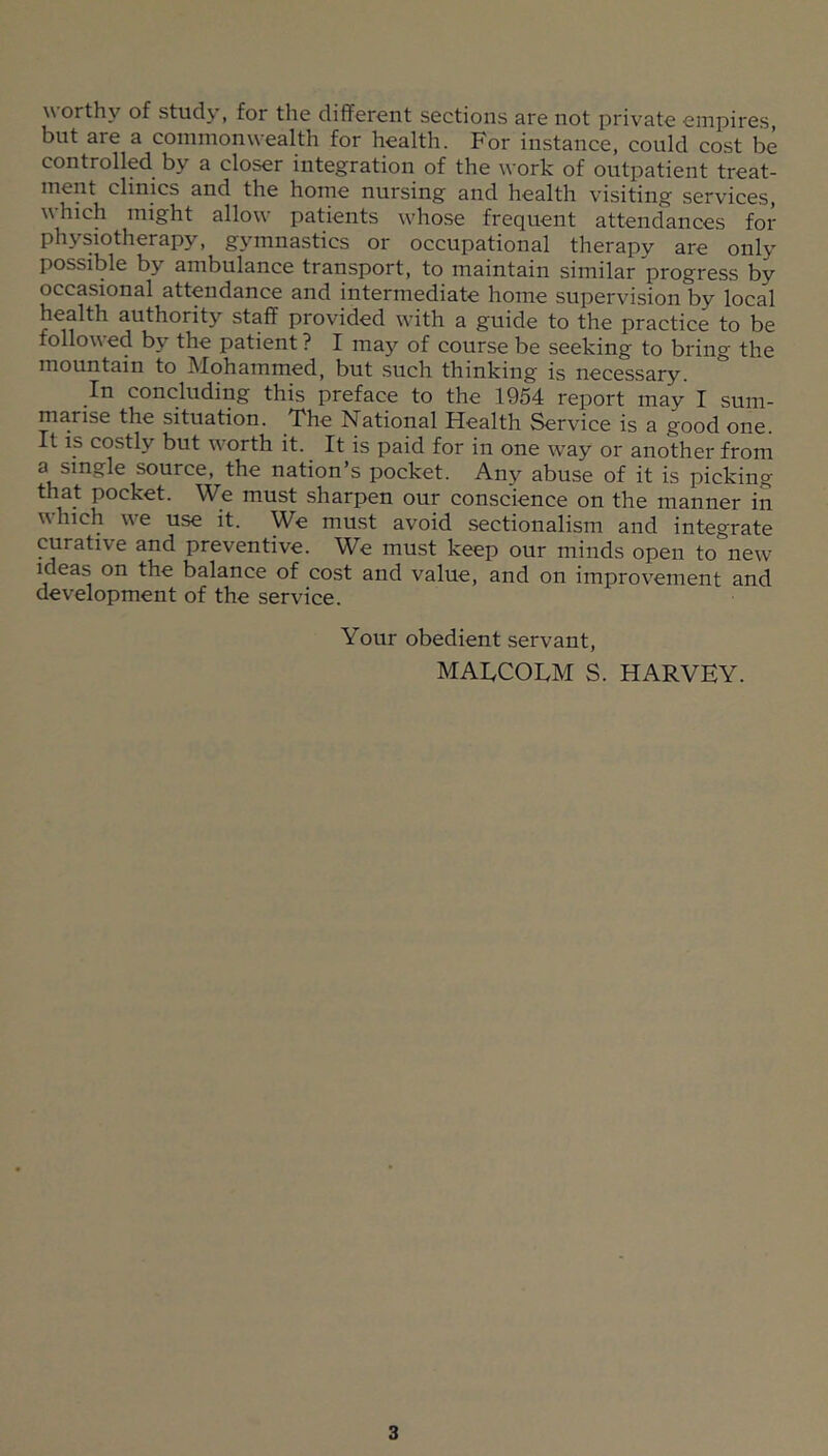 worthy of study, for the different sections are not private empires, but are a commonwealth for health. For instance, could cost be controlled^ by a closer integration of the work of outpatient treat- ment clinics and the home nursing and health visiting services, which might allow patients whose frequent attendances for physiotherapy, gymnastics or occupational therapy are only possible by ambulance transport, to maintain similar progress by occasional attendance and intermediate home supervision by local health authority staff provided with a guide to the practice to be followed by the patient ? I may of course be seeking to bring the mountain to Mohammed, but such thinking is necessary. In concluding this preface to the 1954 report may I sum- marise the situation. The National Health Service is a good one. It IS costly but worth it. It is paid for in one way or another from a single source, the nation’s pocket. Any abuse of it is picking that pocket. We must sharpen our conscience on the manner in which we use it. We must avoid sectionalism and integrate curative and preventive. We must keep our minds open to new ideas on the balance of cost and value, and on improvement and development of the service. Your obedient servant, MATCOLM S. HARVEY.