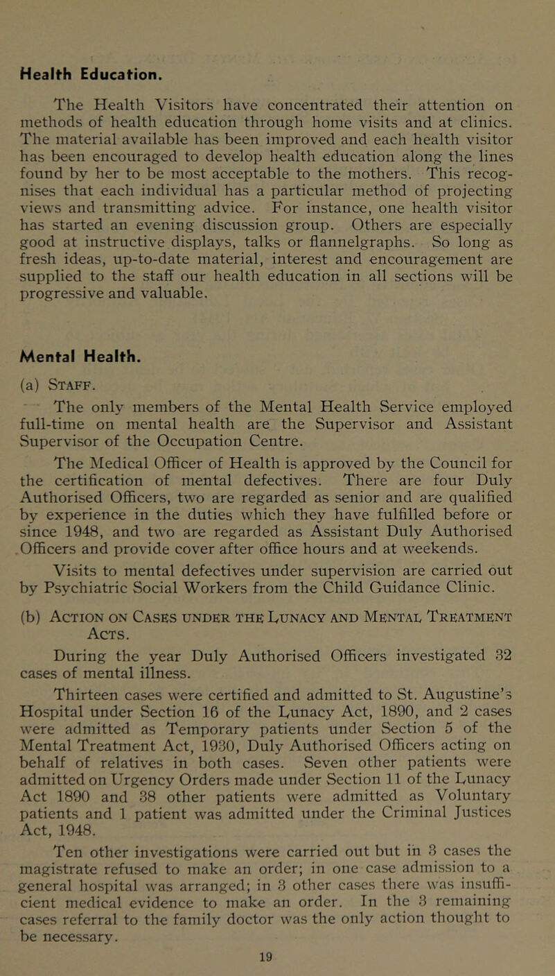 Health Education. The Health Visitors have concentrated their attention on methods of health education through home visits and at clinics. The material available has been improved and each health visitor has been encouraged to develop health education along the lines found by her to be most acceptable to the mothers. This recog- nises that each individual has a particular method of projecting views and transmitting advice. For instance, one health visitor has started an evening discussion group. Others are especially good at instructive displays, talks or flannelgraphs. So long as fresh ideas, up-to-date material, interest and encouragement are supplied to the staff our health education in all sections will be progressive and valuable. Mental Health. (a) Staff. The only members of the Mental Health Service employed full-time on mental health are the Supervisor and Assistant Supervisor of the Occupation Centre. The Medical Officer of Health is approved by the Council for the certification of mental defectives. There are four Duly Authorised Officers, two are regarded as senior and are qualified by experience in the duties which they have fulfilled before or since 1948, and two are regarded as Assistant Duly Authorised Officers and provide cover after office hours and at weekends. Visits to mental defectives under supervision are carried out by Psychiatric Social Workers from the Child Guidance Clinic. (b) Action on Cases under the Dunacy and Mental Treatment Acts. During the year Duly Authorised Officers investigated 32 cases of mental illness. Thirteen cases were certified and admitted to St. Augustine’s Hospital under Section 16 of the Dunacy Act, 1890, and 2 cases were admitted as Temporary patients under Section 5 of the Mental Treatment Act, 1930, Duly Authorised Officers acting on behalf of relatives in both cases. Seven other patients were admitted on Urgency Orders made under Section 11 of the Dunacy Act 1890 and 38 other patients were admitted as Voluntary patients and 1 patient was admitted under the Criminal Justices Act, 1948. Ten other investigations were carried out but in 3 cases the magistrate refused to make an order; in one case admission to a general hospital was arranged; in 3 other ca.ses there was insuffi- cient medical evidence to make an order. In the 3 remaining cases referral to the family doctor was the only action thought to be necessary.