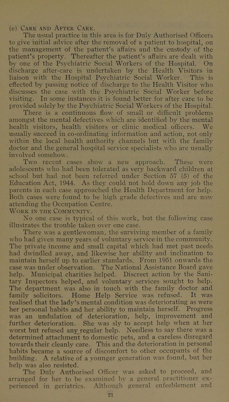 (e) Care and After Care. The usual practice in this area is for Dulj’- Authorised Officers to give initial advice after the removal of a patient to hospital, on the management of the patient’s affairs and the custody of the patient’s property. Thereafter the patient’s affairs are dealt with by one of the Psychiatric Social Workers of the Hospital. On discharge after-care is undertaken by the Health Visitors in liaison with the Hospital Psychiatric Social Worker. This is effected b\’ passing notice of discharge to the Health Visitor who discusses the case with the Ps\'chiatric Social Worker before visiting. In .some instances it is found better for after care to be provided solely by the Psychiatric Social Workers of the Hospital. There is a continuous flow of small or difficult problems amongst the mental defectives which are identified by the mental health visitors, health visitors or clinic medical officers. We usually succeed in co-ordinating information and action, not only within the local health authority channels but with the family doctor and the general hospital service specialists who are usuall}' involved somehow. Two recent cases show a new approach. These were adolescents who had been tolerated as very backward children at school but had not been referred under Section 57 (5) of the Education Act, 1944. As they could not hold down any job the parents in each case approached the Health Department for help. Both cases were found to be high grade defectives and are now attending the Occupation Centre. Work in the Community. Xo one case is typical of this work, but the following case illustrates the trouble taken over one case. There was a gentlewoman, the surviving meml>er of a family who had given many years of voluntary service in the community. The private income and small capital which had met past needs had dwindled away, and likewise her ability and inclination to maintain herself up to earlier standards. From 1951 onwards the case was under observation. The National Assi.stance Board gave help. Municipal charities helped. Discreet action by the Sani- tary Inspectors helped, and voluntary services sought to help. The department was also in touch with the family doctor and family solicitors. Home Help Service was refu.sed. It was realised that the lady’s mental condition was deteriorating as were her personal habits and her ability to maintain herself. Progre.ss was an undulation of deterioration, help, improvement and further deterioration. She was sly to accept help when at her worst but refused any_regular help. Needless to say there was a determined attachment to domestic pets, and a careless di.sregard towards their cleanly care. This and the deterioration in personal habits became a source of discomfort to other occupants of the building. A relative of a younger generation was found, but her help was also resisted. The Duly Authorised Officer was asked to proceed, and arranged for her to be examined by a general practitioner ex- perienced in geriatrics. Although general enfeeblement and