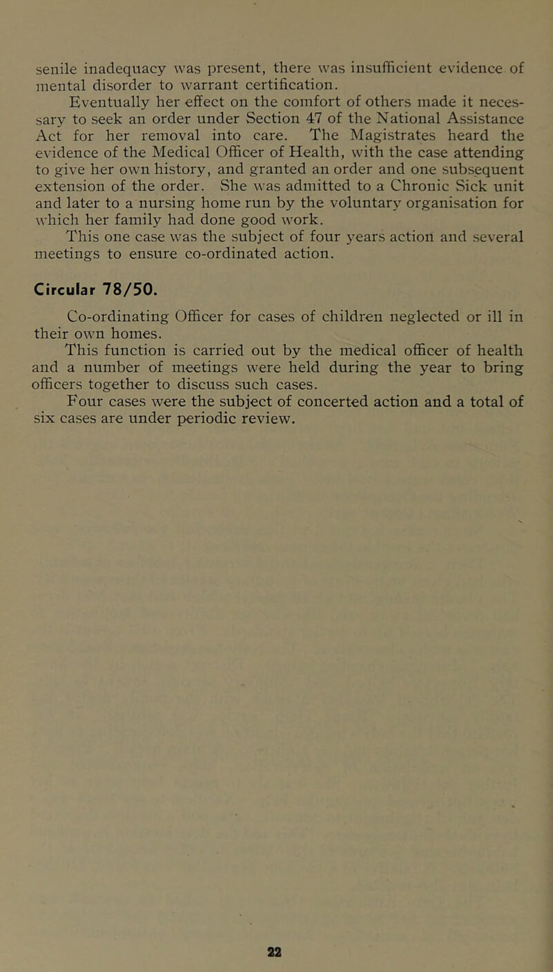 senile inadequacy was present, there was insufficient evidence of mental disorder to warrant certification. Eventually her effect on the comfort of others made it neces- sary to seek an order under Section 47 of the National Assistance Act for her removal into care. The Magistrates heard the evidence of the Medical Officer of Health, with the case attending to give her own history, and granted an order and one subsequent extension of the order. She was admitted to a Chronic Sick unit and later to a nursing home run by the voluntary organisation for which her family had done good work. This one case was the subject of four years action and several meetings to ensure co-ordinated action. Circular 78/50. Co-ordinating Officer for cases of children neglected or ill in their own homes. This function is carried out by the medical officer of health and a number of meetings were held during the year to bring officers together to discuss such cases. Four cases were the subject of concerted action and a total of six cases are under periodic review.