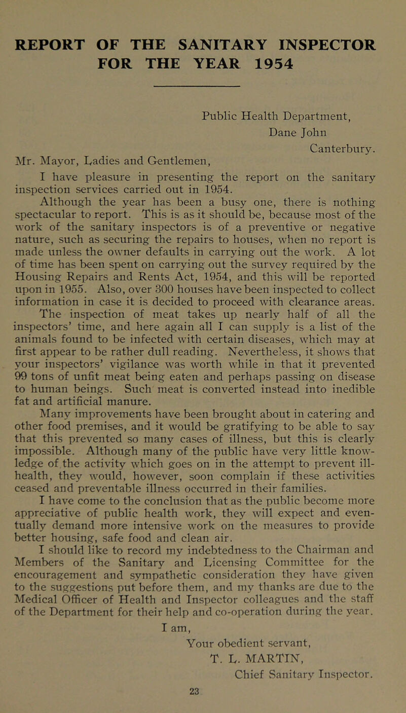 REPORT OF THE SANITARY INSPECTOR FOR THE YEAR 1954 Public Health Department, Dane John Canterbury. Hr. Mayor, Ladies and Gentlemen, I have pleasure in presenting the report on the sanitary inspection services carried out in 1954. Although the year has been a busy one, there is nothing- spectacular to report. This is as it should be, because most of the work of the sanitary inspectors is of a preventive or negative nature, such as securing the repairs to houses, when no report is made unless the owner defaults in carrying out the work. A lot of time has been spent on carrying out the survey required by the Housing Repairs and Rents Act, 1954, and this will be reported upon in 1955. Also, over 300 houses have been inspected to collect information in case it is decided to proceed with clearance areas. The inspection of meat takes up nearly half of all the inspectors’ time, and here again all I can supply is a list of the animals found to be infected with certain diseases, which may at first appear to be rather dull reading. Nevertheless, it shows that your inspectors’ vigilance was worth while in that it prevented 99 tons of unfit meat being eaten and perhaps passing on disease to human beings. Such meat is converted instead into inedible fat and artificial manure. Many improvements have been brought about in catering and other food premises, and it would be gratifying to be able to say that this prevented so many cases of illness, but this is clearly impossible. Although many of the public have very little know- ledge of the activity which goes on in the attempt to prevent ill- health, they would, however, soon complain if these activities ceased and preventable illness occurred in their families. I have come to the conclusion that as the public become more appreciative of public health work, they will expect and even- tually demand more intensive work on the measures to provide better housing, safe food and clean air. I should like to record my indebtedness to the Chairman and Members of the Sanitary and Licensing Committee for the encouragement and sympathetic consideration they have given to the suggestions put before them, and my thanks are due to the Medical Officer of Health and Inspector colleagues and the staff of the Department for their help and co-operation during the year. I am. Your obedient servant, T. L. MARTIN, Chief Sanitary Inspector.