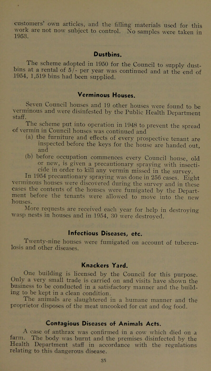 customers’ own articles, and the filling materials used for this work are not now subject to control. No samples were taken in Dustbins. The scheme adopted in 1950 for the Council to supply dust- bins at a rental of 5/- per year was continued and at the end of 1954, 1,519 bins had been supplied. Verminous Houses. Seven Council houses and 19 other houses were found to be verminous and were disinfested by the Public Health Department staff. The scheme put into operation in 1948 to prevent the spread of vermin in Council houses was continued and (a) the furniture and effects of every prospective tenant are inspected before the keys for the house are handed out, and (b) before occupation commences every Council house, old or new, is given a precautionary spraying with insecti- cide in order to kill any vermin missed in the survey. In 1954 precautionary spraying was done in 256 cases. Eight verminous houses were discovered during the survey and in these cases the contents of the houses were fumigated by the Depart- ment before the tenants were allowed to move into the new houses. INIore requests are received each year for help in destroying wasp nests in houses and in 1954, SO were destroyed. Infectious Diseases, etc. Twenty-nine houses were fumigated on account of tubercu- losis and other diseases. Knackers Yard. One building is licensed by the Council for this purpose. Only a very small trade is carried on and visits have shown the business to be conducted in a satisfactory manner and the build- ing to be kept in a clean condition. The animals are slaughtered in a humane manner and the proprietor disposes of the meat uncooked for cat and dog food. Contagious Diseases of Animals Acts. A case of anthrax was confirmed in a cow which died on a farm. The body was burnt and the premises disinfected by the Health Department staff in accordance with the regulations relating to this dangerous disease.