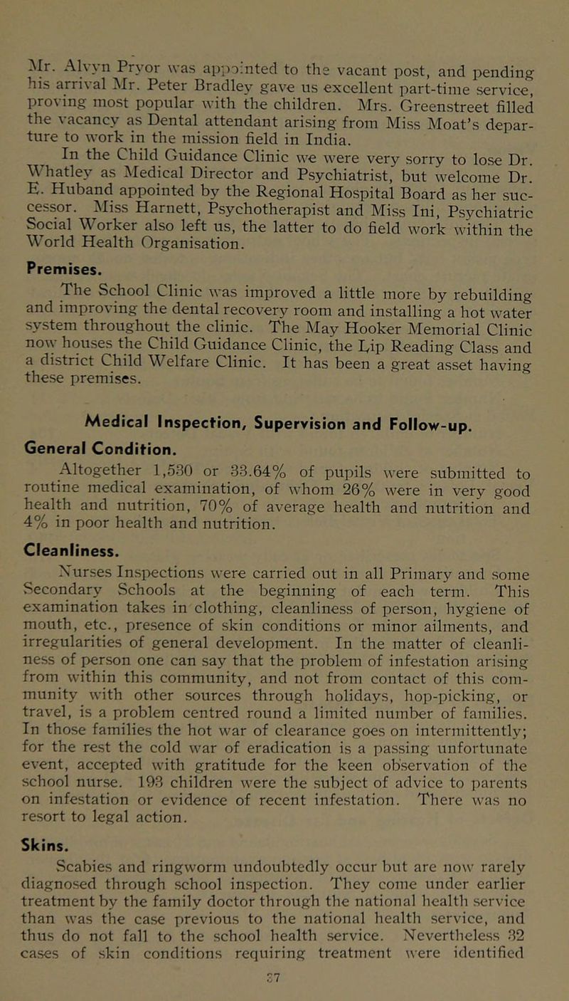:\Ir. Alvyn Pryor was appointed to the vacant post, and pending his arrival Mr. Peter Bradley gave ns excellent part-time service, proving most popular with the children. Mrs. Greenstreet filled the vacancy as Dental attendant arising from Miss Moat’s depar- ture to work in the mission field in India. In the Child Guidance Clinic we were very sorry to lose Dr. Whatley as Medical Director and Psychiatrist, but welcome Dr. E. Huband appointed by the Regional Hospital Board as her .suc- cessor. Miss Harnett, Psychotherapist and Miss Ini, Psychiatric Social Worker also left us, the latter to do field work within the World Health Organisation. Premises. The School Clinic was improved a little more by rebuilding and improving the dental recoverj?^ room and installing a hot water system throughout the clinic. The May Hooker Memorial Clinic now houses the Child Guidance Clinic, the Rip Reading Cla.ss and a district Child Welfare Clinic. It has been a great a.sset having these premises. Medical Inspection, Supervision and Follow-up. General Condition. Altogether 1,530 or 33.64% of pupils were submitted to routine medical examination, of whom 26% were in very good health and nutrition, 70% of average health and nutrition and 4% in poor health and nutrition. Cleanliness. Nurses Insi-)ections were carried out in all Primary and some Secondary Schools at the beginning of each term. This examination takes in clothing, cleanliness of person, hygiene of mouth, etc., presence of skin conditions or minor ailments, and irregularities of general development. In the matter of cleanli- ness of person one can say that the problem of infestation ari.sing from within this community, and not from contact of this com- munity with other sources through holidays, hop-picking, or travel, is a problem centred round a limited number of families. In those families the hot war of clearance goes on intermittently, for the rest the cold war of eradication is a pa.ssing unfortunate event, accepted with gratitude for the keen observation of the school nurse. 193 children were the subject of advice to parents on infestation or evidence of recent infestation. There was no resort to legal action. Skins. Scabies and ringworm undoubtedly occur but are now rarely diagnosed through school inspection. They come under earlier treatment by the family doctor through the national health .service than was the ca.se previous to the national health service, and thus do not fall to the school health service. Neverthele.ss 32 cases of skin conditions requiring treatment were identified zi