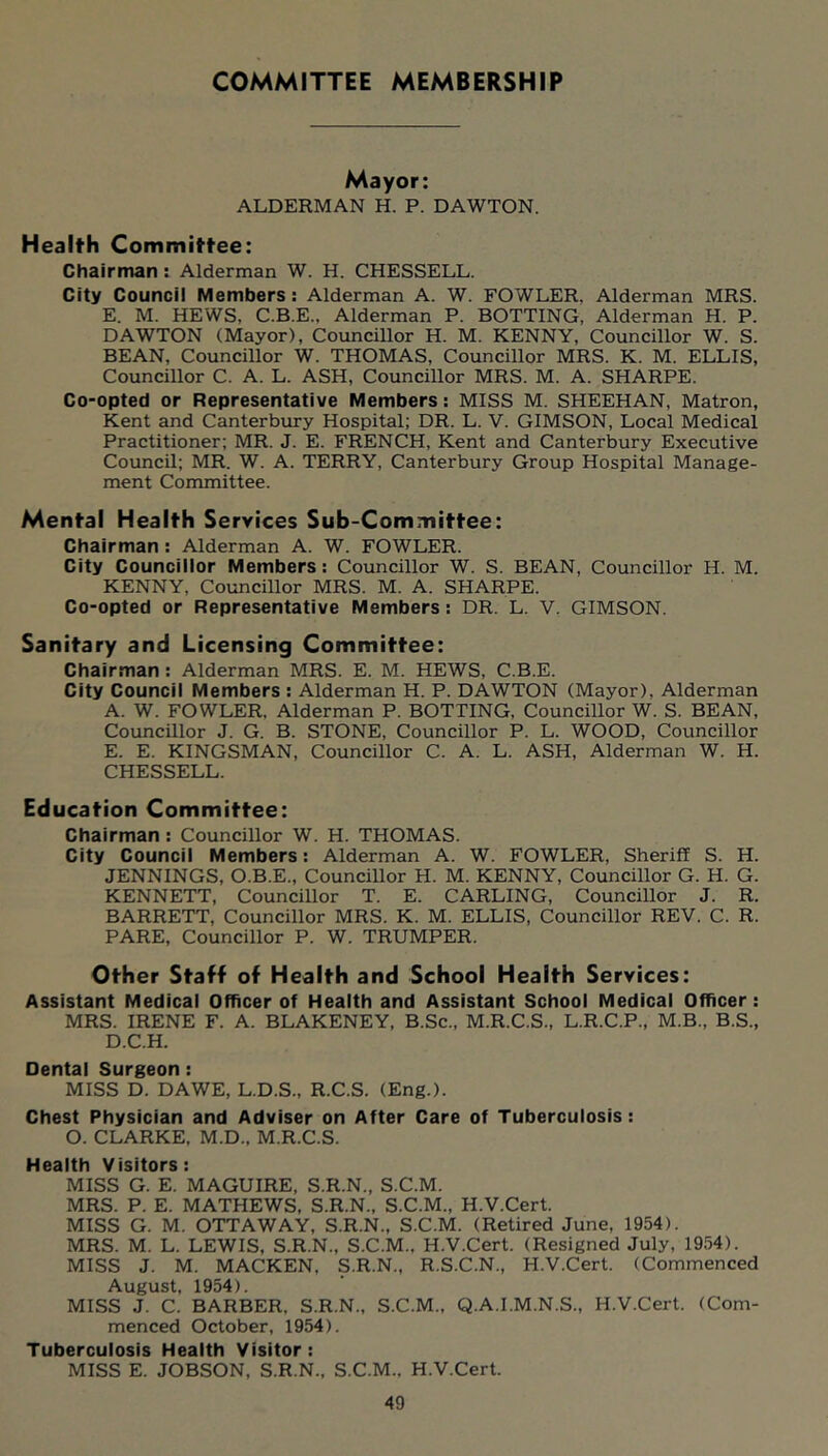 COMMITTEE MEMBERSHIP Mayor: ALDERMAN H. P. DAWTON. Health Committee: Chairman: Alderman W. H. CHESSELL. City Council Members ; Alderman A. W. FOWLER. Alderman MRS. E. M. HEWS, C.B.E., Alderman P. ROTTING, Alderman H. P. DAWTON (Mayor), Councillor H. M. KENNY, Councillor W. S. BEAN, Councillor W. THOMAS, Councillor MRS. K. M. ELLIS, Councillor C. A. L. ASH, Councillor MRS. M. A. SHARPE. Co-opted or Representative Members: MISS M. SHEEHAN, Matron, Kent and Canterbury Hospital; DR. L. V. GIMSON, Local Medical Practitioner; MR. J. E. FRENCH, Kent and Canterbury Executive Council; MR. W. A. TERRY, Canterbury Group Hospital Manage- ment Committee. Mental Health Services Sub-Committee: Chairman : Alderman A. W. FOWLER. City Councillor Members: Councillor W. S. BEAN, Councillor H. M. KENNY, Councillor MRS. M. A. SHARPE. Co-opted or Representative Members : DR. L. V, GIMSON. Sanitary and Licensing Committee: Chairman ; Alderman MRS. E. M. HEWS, C.B.E. City Council Members ; Alderman H. P. DAWTON (Mayor), Alderman A. W. FOWLER, Alderman P. DOTTING, Councillor W. S. BEAN, Coimcillor J. G. B. STONE, Councillor P. L. WOOD, Councillor E. E. KINGSMAN, Councillor C. A. L. ASH, Alderman W. H. CHESSELL. Education Committee: Chairman : Councillor W. H. THOMAS. City Council Members: Alderman A. W. FOWLER, Sheriff S. H. JENNINGS, O.B.E., Councillor H. M. KENNY, Councillor G. H. G. KENNETT, Councillor T. E. CARLING, Councillor J. R. BARRETT, Councillor MRS. K. M. ELLIS, Councillor REV. C. R. PARE, Councillor P. W. TRUMPER. Other Staff of Health and School Health Services: Assistant Medical Officer of Health and Assistant School Medical Officer: MRS. IRENE F. A. BLAKENEY, B.Sc., M.R.C.S., L.R.C.P., M.B., B.S., D.C.H. Dental Surgeon: MISS D. DAWE, L.D.S., R.C.S. (Eng.). Chest Physician and Adviser on After Care of Tuberculosis: O. CLARKE, M.D., M.R.C.S. Health Visitors: MISS G. E. MAGUIRE, S.R.N., S.C.M. MRS. P. E. MATHEWS, S.R.N., S.C.M., H.V.Cert. MISS G. M. OTTAWAY, S.R.N., S.C.M. (Retired June, 1954). MRS. M. L. LEWIS, S.R.N., S.C.M., H.V.Cert. (Resigned July, 1954). MISS J. M. MACKEN, S.R.N., R.S.C.N., H.V.Cert. (Commenced August, 1954). MISS J. C. BARBER, S.R.N., S.C.M., Q.A.I.M.N.S., H.V.Cert. (Com- menced October, 1954). Tuberculosis Health Visitor : MISS E. JOBSON, S.R.N., S.C.M., H.V.Cert.