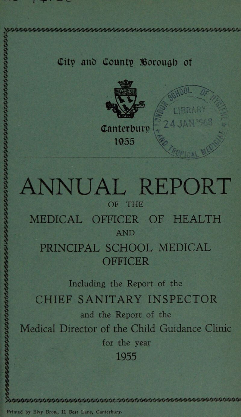 I Citp anC) <Xount^ ®orouob of -> A » *• k-1 ': .. s; Canterbiui? 1955 ANNUAL REPORT OF THE MEDICAL OFFICER OF HEALTH AND PRINCIPAL SCHOOL MEDICAL OFFICER P -4 Including the Report of the CHIEF SANITARY INSPECTOR and the Report of the Medical Director of the Child Guidance Clinic for the year 1955 Printed by EIvy Broi., 11 Best Lane, Canterbury.