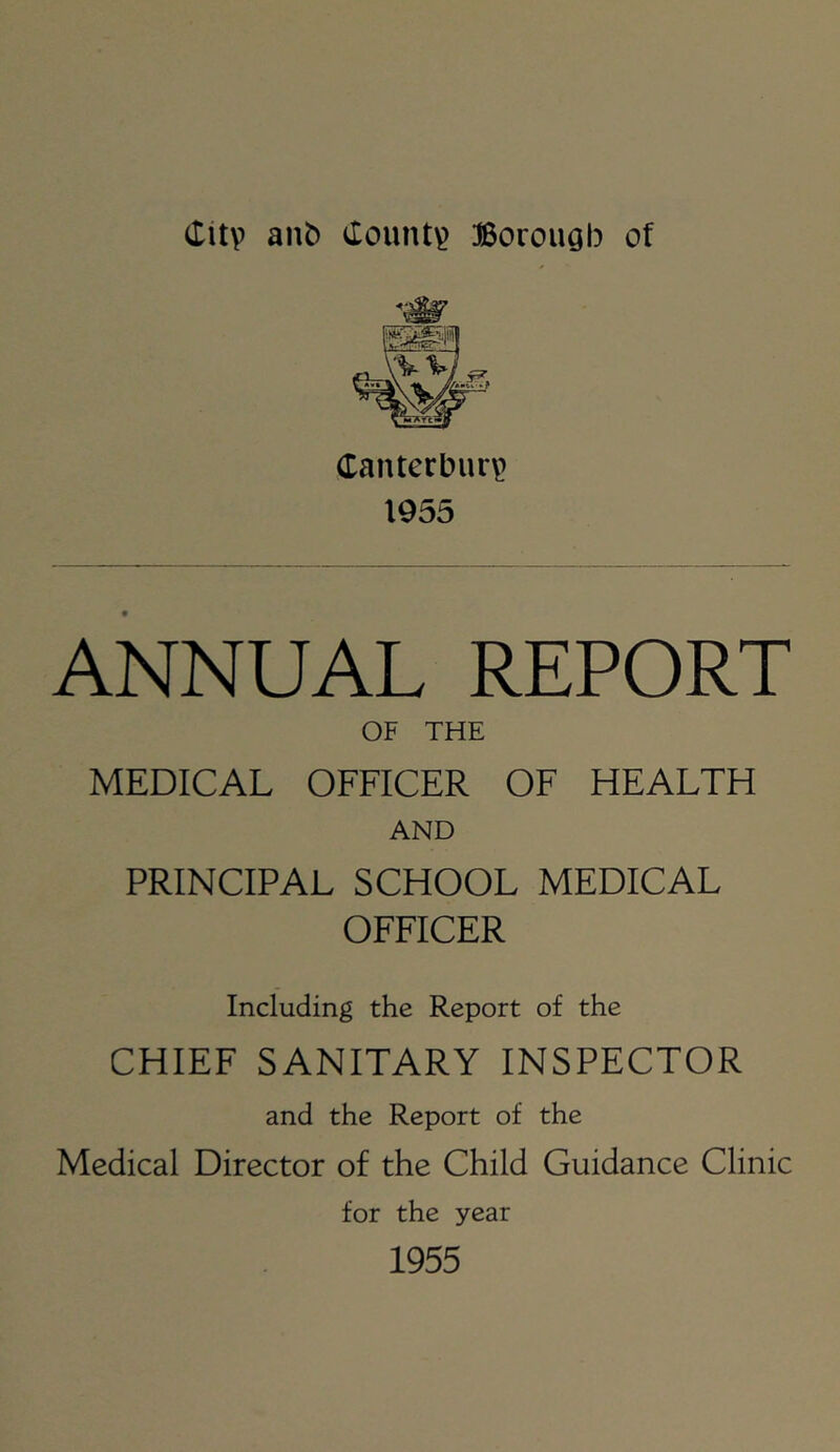 (litv ant) County Borough of Cantcrbur\> 1955 ANNUAL REPORT OF THE MEDICAL OFFICER OF HEALTH AND PRINCIPAL SCHOOL MEDICAL OFFICER Including the Report of the CHIEF SANITARY INSPECTOR and the Report of the Medical Director of the Child Guidance Clinic for the year 1955