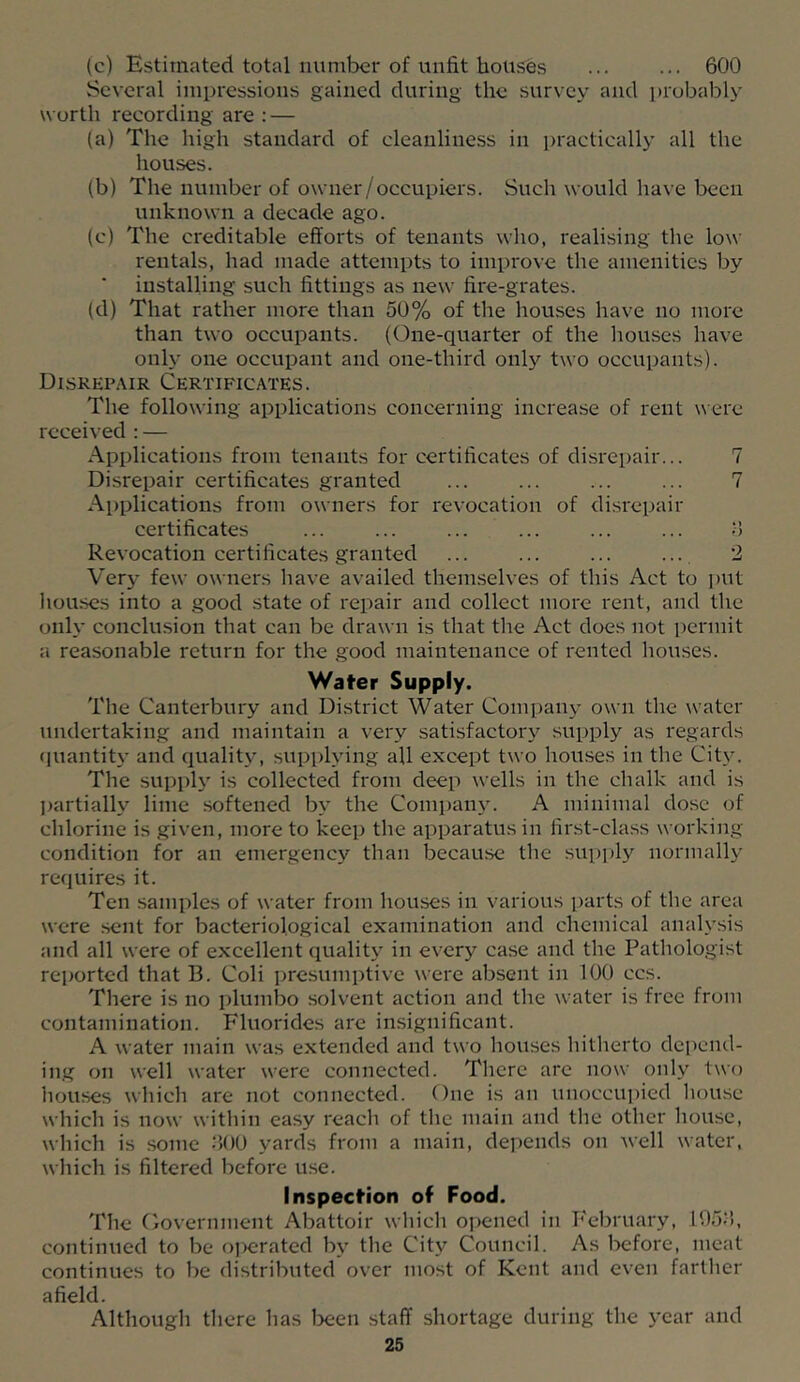 (c) Estimated total number of unfit houses ... ... 600 Several impressions gained during the survey and ]»robably worth recording are : — (a) The high standard of cleanliness in practically all the houses. (b) The number of owner/occupiers. Such would have been unknown a decade ago. (c) The creditable efforts of tenants who, realising the low rentals, had made attempts to improve the amenities by installing such fittings as new fire-grates. (d) That rather more than 50% of the houses have no more than two occupants. (One-quarter of the hou.ses have only one occupant and one-third only two occupants). Disrepair Certificates. The following applications concerning increase of rent were received : — Applications from tenants for certificates of disrepair... 7 Disrepair certificates granted ... ... ... ... 7 Applications from owners for revocation of disrepair certificates ... ... ... ... ... ... o Revocation certificates granted ... ... ... .... 2 Very few owners have availed themselves of this Act to put liou.ses into a good state of repair and collect more rent, and the only conclusion that can be drawn is that the Act does not permit a reasonable return for the good maintenance of rented houses. Water Supply. The Canterbury and District Water Company own the water undertaking and maintain a very .satisfactory supply as regards (]uantity and quality, supplying all except two houses in the City. The supply' is collected from deep wells in the chalk and is liartially lime softened by the Compaii}'. A minimal dose of chlorine is given, more to keep the apparatus in first-cla.ss working- condition for an emergency than because the .supply normally requires it. Ten .samples of water from bowses in various i)arts of the area were sent for bacteriological examination and chemical analysis and all were of excellent quality in every case and the Pathologist rejjorted that B. Coli presumptive were absent in 100 ccs. There is no plumbo solvent action and the water is free from contamination. Fluorides are insignificant. A water main was extended and two houses hitlierto depend- ing on well water were connected. There are now only two houses which are not connected. One is an unoccupied liouse which is now within easy reach of the main and the other house, which is some .‘>00 yards from a main, depends on well water, which is filtered before use. Inspecfion of Food. The Oovernment Abattoir which oiiened in February, 195;!, continued to be ojierated by the City Council. As before, meat continues to be distributed over most of Kent and even farther afield. Although there has Ixien staff shortage during the year and
