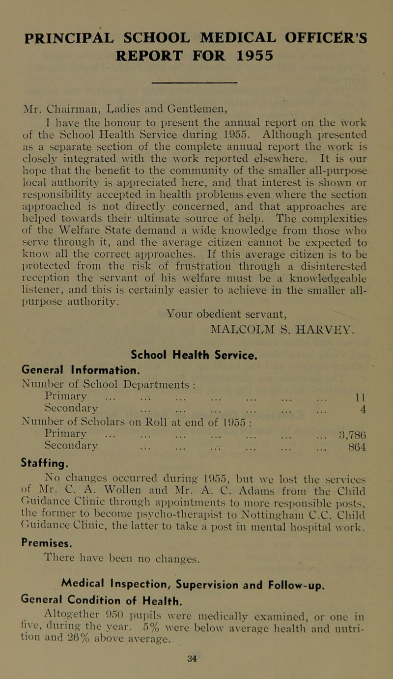 PRINCIPAL SCHOOL MEDICAL OFFICER’S REPORT FOR 1955 Mr. Chainuau, lyadies and Gentlemen, I have the honour to present the annual report on the Work of the School Health Service during 1955. Although presented as a separate .section of the complete annuM report the work is clo-seb integrated with the work reported elsewhere. It is our liope that the benefit to the community of the smaller all-purpose local authority is appreciated here, and that interest is shown or responsibility accepted in health problems even where the section a])i)roached is not directly concerned, and that approaches arc lielped towards their ultimate source of help. The complexities of the Welfare vState demand a wide knowledge from those who seiu-e through it, and the average citizen cannot be expected to know all the correct approaches. If this average citizen is to be protected from the risk of frustration through a disinterested recei^tion the .seiu'ant of his welfare must be a knowledgeable listener, and this is certainly easier to achieve in the smaller all- l)urpo.se authority. Your obedient servant, I\IALCOLM S. HARVKV. School Health Service. General Information. Number of School Departments : Primary ... ... ... ... ... ... ... [\ vSecondary ... ... ... ... ... ... 4 Number of Scholars on Roll at end of 1955 : Pnmary .•;,78o Secondary ... ... ... ... ... ... 804 Staffing. No changes occurred during 1955, but we lost the services of Mr. C. A. Wollen and Mr. A. C. Adams from the Child Guidance Clinic through apj)ointmcuts to more responsible i)osts, the former to become psycho-therapist to Nottingham C.C. Child (luidance Clinic, the latter to take a i)ost in mental hosi)ital work. Premises. There have been no changes. Medical Inspection, Supervision and Follow-up. General Condition of Health. Altogether 9,50 i)U])ils were medically examined, or one in li\e, durin.g the year. 5% were Ixilow average health and nutri- tion and *26% above average.