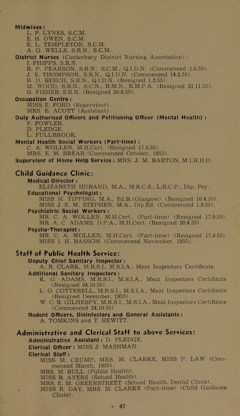 Midwives: L. P. LYNES, S.C.M. E. H. OWEN, S.C.M. E. L. TEMPLETON, S.C.M. A. G. WELLS. S.R.N., S.C.M. District Nurses (Canterbwry District Nursing Association) : I. PHIPPS. S.R.N. B. P. PEARSON, S.R.N.. S.C.M., Q.I.D.N. (Commenced 1.G.55). J. E. THOMPSON, S.R.N., Q.I.D.N. (Commenced 14.2.55). B. D. BEECH. S.R.N., Q.I.D.N. (Resigned 1.2.55). M. WOOD. S.R.N., S.C.N., R.M.N., R.M.P.A. (Resigned 21.11.55). H. FISHER. S.R.N. (Resigned 30.9.55). Occupation Centre: MISS E. FORD (Supervisor). MRS. E. ACOTT (Assistant). Duly Authorised Officers and Petitioning Officer (Mental Health) : F. FOWLER. D. PLEDGE. L. FULLBROOK. Mental Health Social Workers (Part-time) : C. A. WOLLEN, M.H.Cert. (Resigned 17.9.55). MRS. E. M. BREAR (Commenced October, 1955). Supervisor of Home Help Service : MRS. J. M. BARTON, M.I.H.H.O. Child Guidance Clinic: Medical Director ; ELIZABETH HUBAND, M.A., M.R.C.S., L.R.C.P., Dip. Psy. Educational Psychologist: MISS M. TIPPING, M.A., Ed.B.(Glasgow) (Resigned 16.4.55). MISS J. E. M. STEPHEN, M.A., Dip.Ed. (Commenced 1.9.55). Psychiatric Social Workers: MR. C. A. WOLLEN, M.H.Cert, (Part-time) (Resigned 17.9.55). MR. A. C. ADAMS, D.P.A., M.H.Cert. (Resigned 30.4.55). Psycho-Therapist: MR. C. A. WOLLEN, M.H.Cert. (Part-time) (Resigned 17.9.55). MISS I. H. BASSOM (Commenced November. 1955). Staff of Public Health Service: Deputy Chief Sanitary Inspector : A. R. CLARK, M.R.S.I., M.S.I.A., Meat Inspectors Certificate. Additional Sanitary Inspectors : K. G. ADAMS, M.R.S.I., M.S.I.A., Meat Inspectors Certificate (Resigned 24.10.55). L. O. COTTERELL, M.R.S.I., M.S.I.A., Meat Inspectors Certificate (Resigned December, 1955). W. C. B. GILHESPY, M.R.S.I., M.S.I.A., Meat Inspectors Certificate (Commenced 24.10.55). Rodent Officers, Disinfectors and General Assistants; A. TOMKINS and T. HEWITT. Administrative and Clerical Staff to above Services: Administrative Assistant: D. PLEDGE. Clerical Officer : MISS J. MASHMAN. Clerical Staff: MISS M. CRUMP, MRS. M. CLARKE. MISS P. LAW (Com- menced March, 1955). MRS. M. BULL (Public Health). MISS B. AYERS (School Health). MRS. E. M. GREENSTREET (School Health, Dental Clinic). . MISS R. DAY, MRS. M. CLARKE (Part-time) (Child Guidance Clinic).