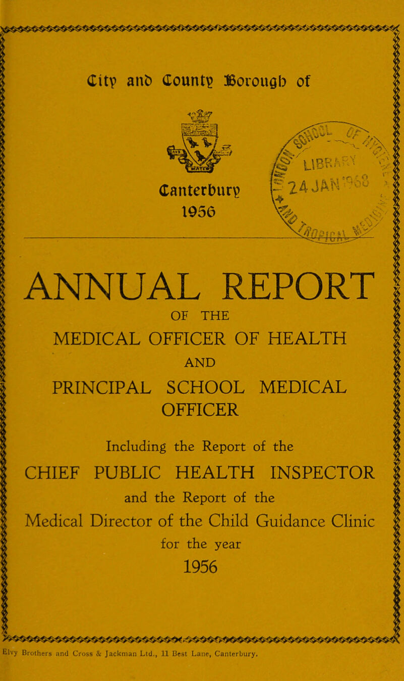 Canterbury 1956 ANNUAL REPORT OF THE MEDICAL OFFICER OF HEALTH AND PRINCIPAL SCHOOL MEDICAL OFFICER Including the Report of the CHIEF PUBLIC HEALTH INSPECTOR and the Report of the Medical Director of the Child Guidance Clinic for the year 1956 Elvy Brothers and Cross & Jackman Ltd., 11 Best Lane, Canterbury.
