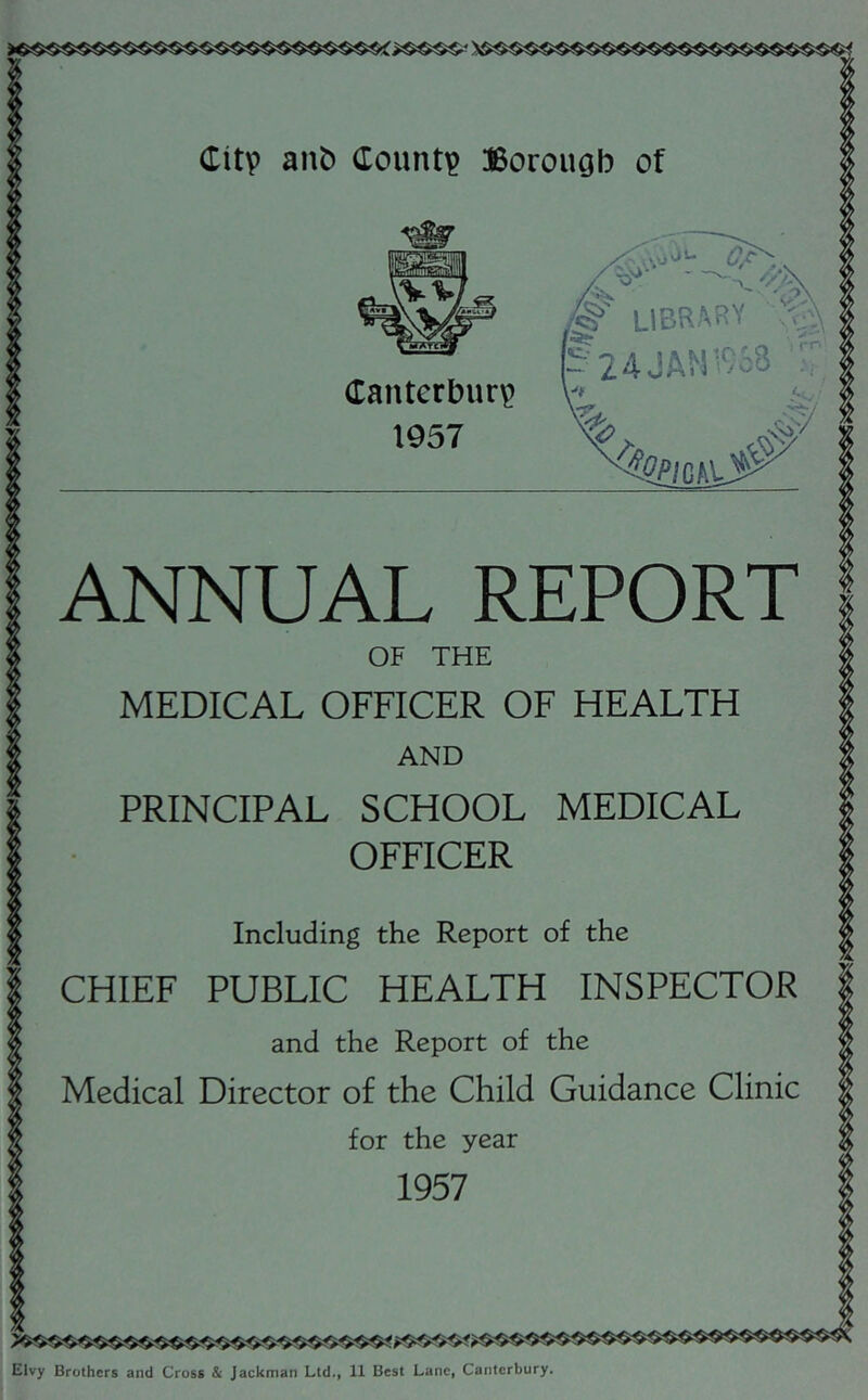 ANNUAL REPORT OF THE MEDICAL OFFICER OF HEALTH AND PRINCIPAL SCHOOL MEDICAL OFFICER Including the Report of the CHIEF PUBLIC HEALTH INSPECTOR and the Report of the Medical Director of the Child Guidance Clinic for the year 1957 Elvy Brothers and Cross & Jackman Ltd., 11 Best Lane, Canterbury.