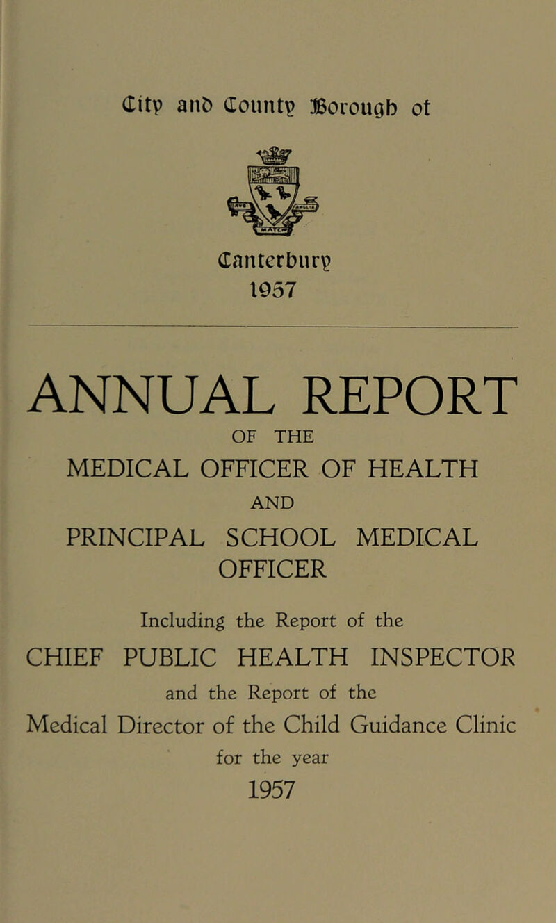 Canterbury 1957 ANNUAL REPORT OF THE MEDICAL OFFICER OF HEALTH AND PRINCIPAL SCHOOL MEDICAL OFFICER Including the Report of the CHIEF PUBLIC HEALTH INSPECTOR and the Report of the Medical Director of the Child Guidance Clinic for the year 1957