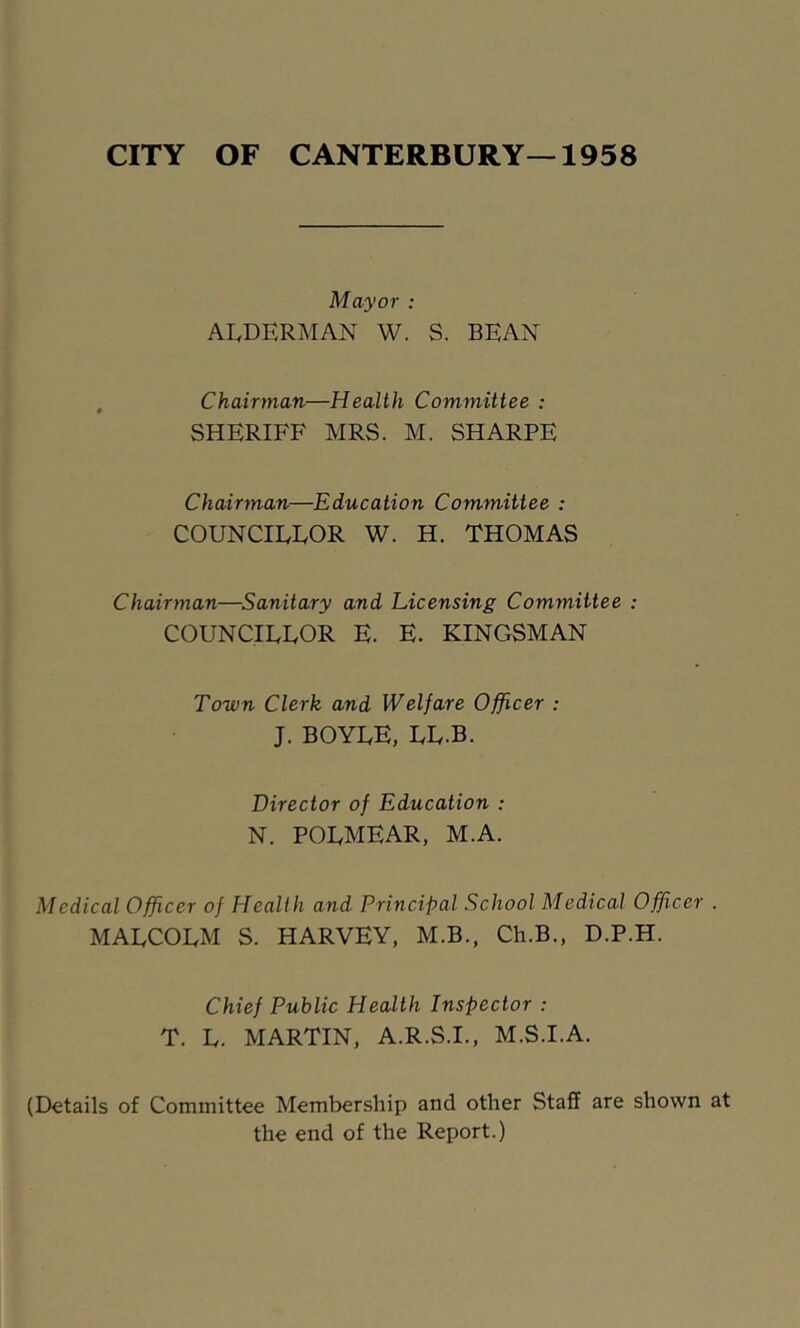 CITY OF CANTERBURY—1958 Mayor : ALDERMAN W. S. BEAN , Chairman—Health Committee : SHERIFF MRS. M. SHARPE Chairman—Education Committee : COUNCILLOR W. H. THOMAS Chairman—Sanitary and Licensing Committee : COUNCILLOR E. E. KINGSMAN Town Clerk and Welfare Officer : J. BOYLE, LL.B. Director of Education : N. POLMEAR, M.A. Medical Officer of Health and Principal School Medical Officer . MALCOLM S. HARVEY, M.B., Ch.B., D.P.H. Chief Public Health Inspector : T. L. MARTIN, A.R.S.I., M.S.I.A. (Details of Committee Membership and other Staff are shown at the end of the Report.)