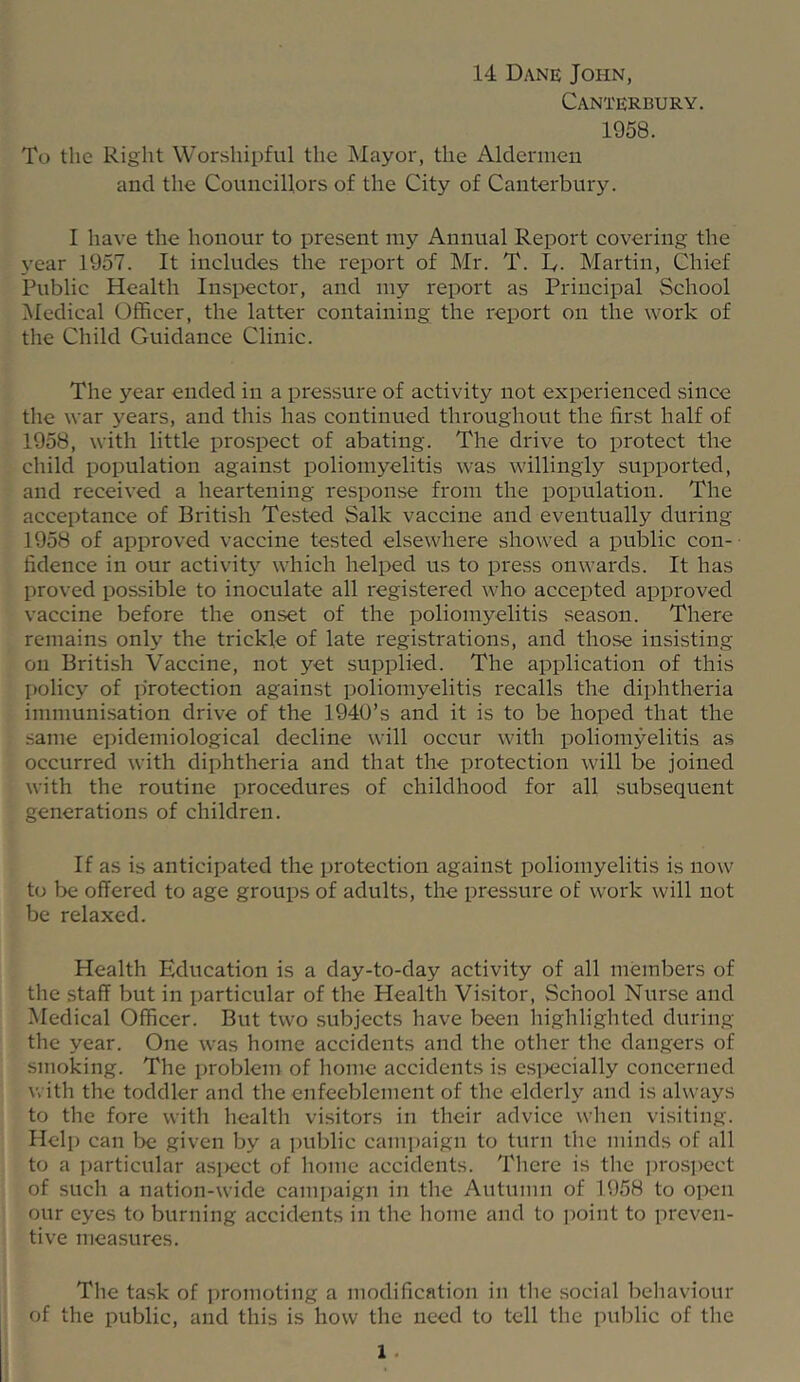 14 Dane John, Canterbury. 1958. To the Right Worshipful the Mayor, the Aldermen and the Councillors of the City of Canterbury. I have the honour to present my Annual Report covering the year 1957. It includes the report of Mr. T. D. Martin, Chief Public Health Insi)ector, and my report as Principal School Medical Officer, the latter containing the report on the work of the Child Guidance Clinic. The year ended in a pressure of activity not experienced since the war years, and this has continued throughout the first half of 1958, with little prospect of abating. The drive to protect the child population against poliomyelitis was willingly supported, and received a heartening response from the population. The acceptance of British Tested Salk vaccine and eventually during 1958 of approved vaccine tested elsewhere showed a public con- fidence in our activit}^ which helped us to press onwards. It has proved possible to inoculate all registered who accepted approved vaccine before the onset of the poliomyelitis season. There remains only the trickle of late registrations, and those insisting on British Vaccine, not yet supplied. The application of this policj'^ of protection against poliomyelitis recalls the diphtheria immunisation drive of the 1940’s and it is to be hoped that the same ejiidemiological decline will occur with poliomyelitis a.s occurred with diphtheria and that the protection will be joined with the routine procedures of childhood for all subsequent generations of children. If as is anticipated the protection against poliomyelitis is now to be offered to age groups of adults, the pressure of work will not be relaxed. Health Education is a day-to-day activity of all members of the staff but in particular of the Health Visitor, School Nur.se and Medical Officer. But two subjects have been highlighted during the year. One was home accidents and the other the dangers of smoking. The problem of home accidents is esi>ecially concerned with the toddler and the enfeeblement of the elderly and is always to the fore with health visitors in their advice wlien visiting. Help can l)e given by a public camiiaign to turn the minds of all to a particular asi)ect of home accidents. Tliere is tlie i)ros])ect of such a nation-wide cami)aign in the Autumn of 1958 to open our eyes to burning accidents in the home and to jioint to preven- tive measures. The task of ])romoting a modification in tlie .social behaviour of the public, and this is how the need to tell the public of the