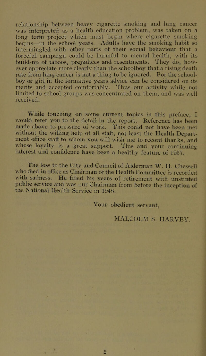 relationshil) between heavy cigarette smoking and king cancer was interpreted as a health education problem, was taken on a long term project which must begin where cigarette smoking begins—in the school years. Adults have the smoking habit so intermingled with other i>arts of their social behaviour that a forceful campaign could be harmful to mental health, with its build-up of taboos, prejudices and resentments. They do, how- ever appreciate more clearly than the schoolboy that a rising death rate from lung cancer is not a thing to be ignored. For the school- boy or girl in the formative years advice can be considered on its merits and accepted comfortably. Thus our activity while not limited to school groups was concentrated on them, and was well received. While touching on some current topics in this preface, I \\-ould refer you to the detail in the report. Reference has been made alx>ve to pressure of work. This could not have been met without the willing help of all staff, not least the Health Depart- ment office staff to whom you will wish me to record thanks, and whose loyalty is a great support. This and your continuing interest and confidence have been a healthy feature of 1957. The loss to the City and Council of Alderman W. H. Ches.sell who died in office as Chairman of the Health Committee is recorded with sadness. He filled his years of retirement with unstinted public service and was our Chairman from before the inception pf tlie National Health Seiwice in li94B. Your obedient servant. MALCOLM S. HARVEY.