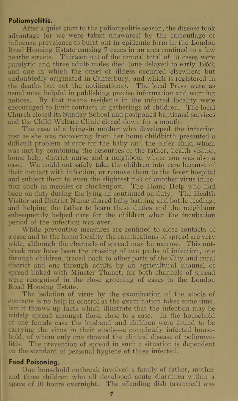 Poliomyelitis. After a quiet start to the poliomyelitis season, the disease took advantage (or we were taken unawares) by the camouflage of influenza pre\'alence to burst out in epidemic form in the London Road Housing Estate causing 7 cases in an area confined to a few nearby streets. Thirteen out of the annual total of 15 cases were paralytic and three adult- males died (one delayed to early 1958; and one in which the onset of illness occurred elsewhere but undoubtedly originated in Canterbury, and which is registered in the deaths but not the notifications). The local Press were as usual most helpful in publishing precise information and warning notices. By that means residents in the infected locality were encouraged to limit contacts or gatherings of children. The local Church closed its Sunday School and postponed baptismal services and the Child Welfare Clinic closed down for a month. The case of a lying-in mother who developed the infection just as she was recovering from her home childbirth presented a difficult problem of care for the baby and the older child which was met by combining the resources of the father, health visitor, home help, district nurse and a neighbour whose son was also a case. We could not safely take the children into care because of their contact with infection, or remove them to the fever hospital and subject them to even the slightest risk of another virus infec- tion such as measles or chickenpox. The Home Help who had been on duty during the lying-in continued on duty. The Health Visitor and District Nurse shared baby bathing and bottle feeding, and helping the father to learn these duties and the neighbour subsequently helped care for the children when the incubation period of the infection was over. While preventive measures are confined to close contacts of a case and to the home locality the ramifications of spread are very wide, although the channels of spread may be narrow. This out- break may have been the crossing of two paths of infection, one through children, traced back to other parts of the City and rural district and one through adults by an agricultural channel of spread linked with Minster Thanet, for both channels of spread were recognised in the close grouping of cases in the London Road Housing Estate. The isolation of virus by the examination of the stools of contacts is no help in control as the examination takes .some time, but it throws up facts which illustrate that the infection may be widely spread amongst those close to a case. In the household of one female case the husband and children were found to be carrying the virus in their stools—a completely infected house- hold, of whom only one showed the clinical di.sease of poliomye- litis. The jmevention of spread in such a situation is dependent on the standard of personal hygiene of those infected. Food Poisoning. One household outbreak involved a family of father, mother and three children who all develoi>ed acute diarrlioea within a space of 10 hours overnight. The offending dish (assumed) was