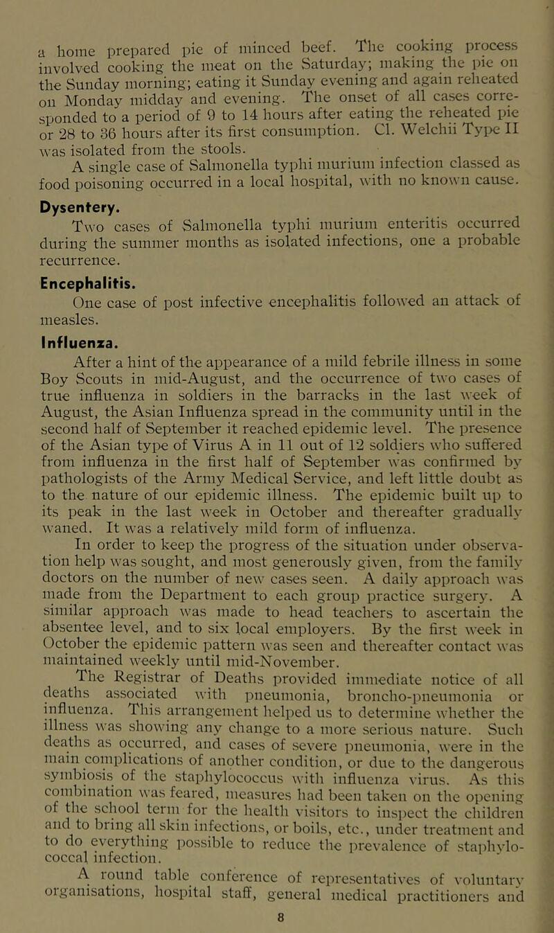 a home prepared pie of minced beef. The cooking process involved cooking the meat on the Satuiday, making the pic on the Sunday morning; eating it Sunday evening and again reheated on Monday midday and evening. The onset of all cases corre- sponded to a period of 9 to 14 hours after eating the reheated pie or 28 to 36 hours after its first consumption. Cl. Welchii Tyi>c II was isolated from the stools. A single case of Salmonella typhi murium infection classed as food poisoning occurred in a local hospital, with no known cause. Dysentery. Two cases of Salmonella typhi muriuin enteritis occurred during the summer months as isolated infections, one a probable recurrence. Encephalitis. One case of post infective encephalitis followed an attack of measles. Influenza. After a hint of the appearance of a mild febrile illness in some Boy Scouts in mid-August, and the occurrence of two cases of true influenza in soldiers in the barracks in the last week of August, the Asian Influenza spread in the community until in the second half of September it reached epidemic level. The presence of the Asian type of Virus A in 11 out of 12 soldiers who suffered from influenza in the first half of September was confirmed by pathologists of the Army Medical Service, and left little doubt as to the nature of our epidemic illness. The epidemic built up to its peak in the last week in October and thereafter gradually waned. It was a relatively mild form of influenza. In order to keep the progress of the situation under observa- tion help was sought, and most generously given, from the family doctors on the number of new cases seen. A daily approach was made from the Department to each group practice surgery. A similar approach was made to head teachers to ascertain the absentee level, and to six local employers. By the first week in October the epidemic pattern ^vas seen and thereafter contact was maintained weekly until mid-November. The Registrar of Deaths provided immediate notice of all deaths associated with pneumonia, broncho-pneumonia or influenza. This arrangement helped us to determine whether the illness was showing any change to a more serious nature. Such deaths as occurred, and cases of .severe pneumonia, were in the main complications of another condition, or due to the dangerous symbiosis of the staphylococcus with influenza virus. As this combination was feared, measures had been taken on the opening of the school terni for the health visitors to insi)ect the children and to bring aB skin infections, or boils, etc., under treatment and to do everything jiossilile to reduce the prevalence of staphylo- coccal infection. A. lound table conference of representatives of voluntarv oiganisations, hospital staff, general medical practitioners and