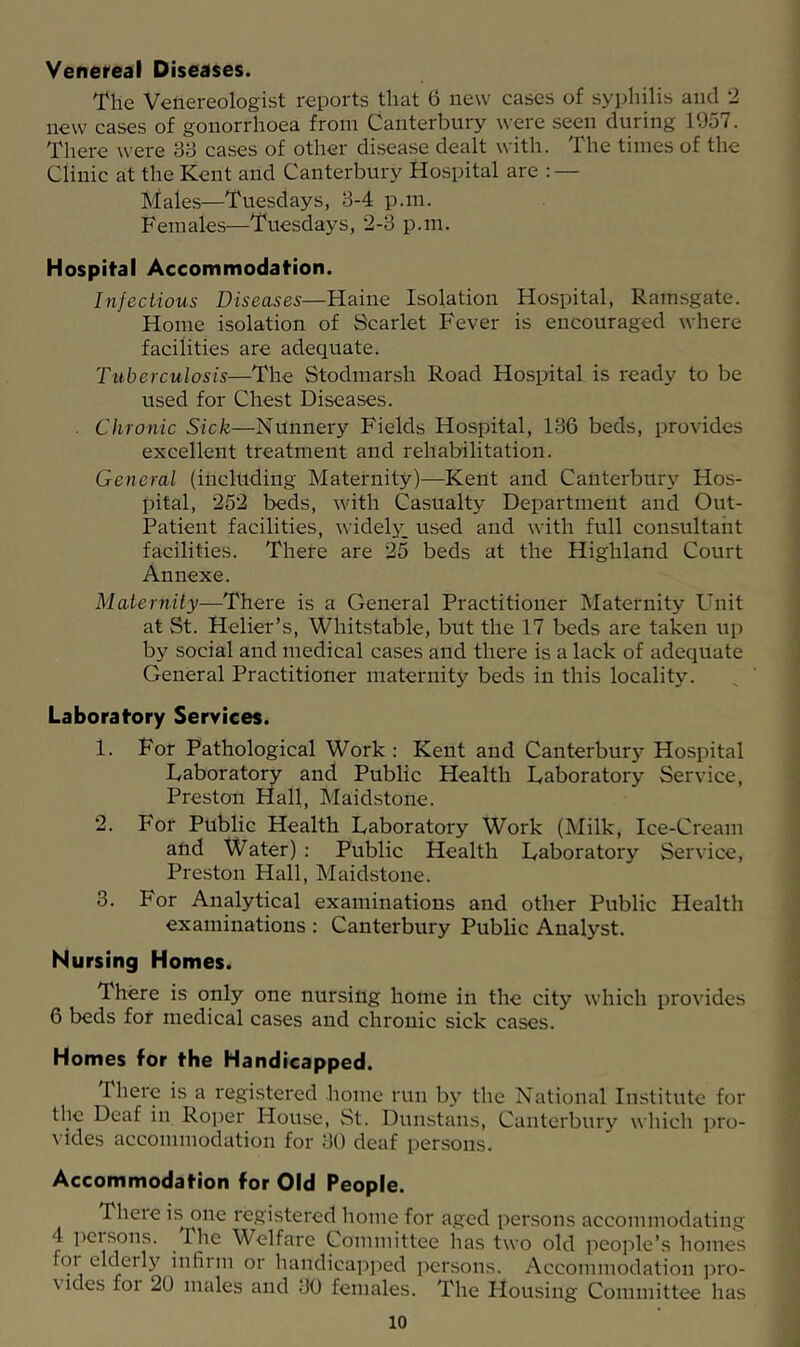 Venereal Diseases. The Venereologist reports that 6 new cases of syphilis and 2 new cases of gonorrhoea from Canterbury were seen during 1957. There were 38 cases of other disease dealt with. The times of the Clinic at the Kent and Canterbury Hospital are : — Males—Tuesdays, 3-4 p.m. Females—Tuesdays, 2-3 p.m. Hospital Accommodation. Infectious Diseases—Haine Isolation Hospital, Ramsgate. Home isolation of Scarlet Fever is encouraged where facilities are adequate. Tuberculosis—The Stodmarsh Road Hospital is ready to be used for Chest Diseases. . Chronic Sick—Nunnery Fields Hospital, 136 beds, provides excellent treatment and rehabilitation. General (including Maternity)—Kent and Canterbury Hos- pital, 252 beds, with Casualtj?^ Department and Out- Patient facilities, widely^ used and with full consultant facilities. There are 25 beds at the Highland Court Annexe. Maternity—There is a General Practitioner Maternity Unit at St. Helier’s, Whitstable, but the 17 beds are taken up by social and medical cases and there is a lack of adequate General Practitioner maternity beds in this locality. Laboratory Services. 1. For Pathological Work : Kent and Canterbury Hospital Uaboratory and Public Health Daboratory Service, Preston Hall, Maidstone. 2. For Public Health Laboratory Work (Milk, Ice-Cream and Water) : Public Health Laboratory Service, Preston Hall, Maidstone. 3. For Analytical examinations and other Public Health examinations : Canterbury Public Analyst. Nursing Homes. There is only one nursing home in the city which provides 6 beds for medical cases and chronic sick cases. Homes for the Handicapped. There is a registered home run bj' the National Institute for the Deaf in Roper House, St. Dunstans, Canterbury which pro- vides accommodation for 30 deaf persons. Accommodation for Old People. There i.s one registered home for aged persons accommodating 4 Iversons. The Welfare Committee has two old people’s homes for elderly infirm or handicapped persons. Accommodation i^ro- vides for 20 males and 30 females. The Housing Committee has