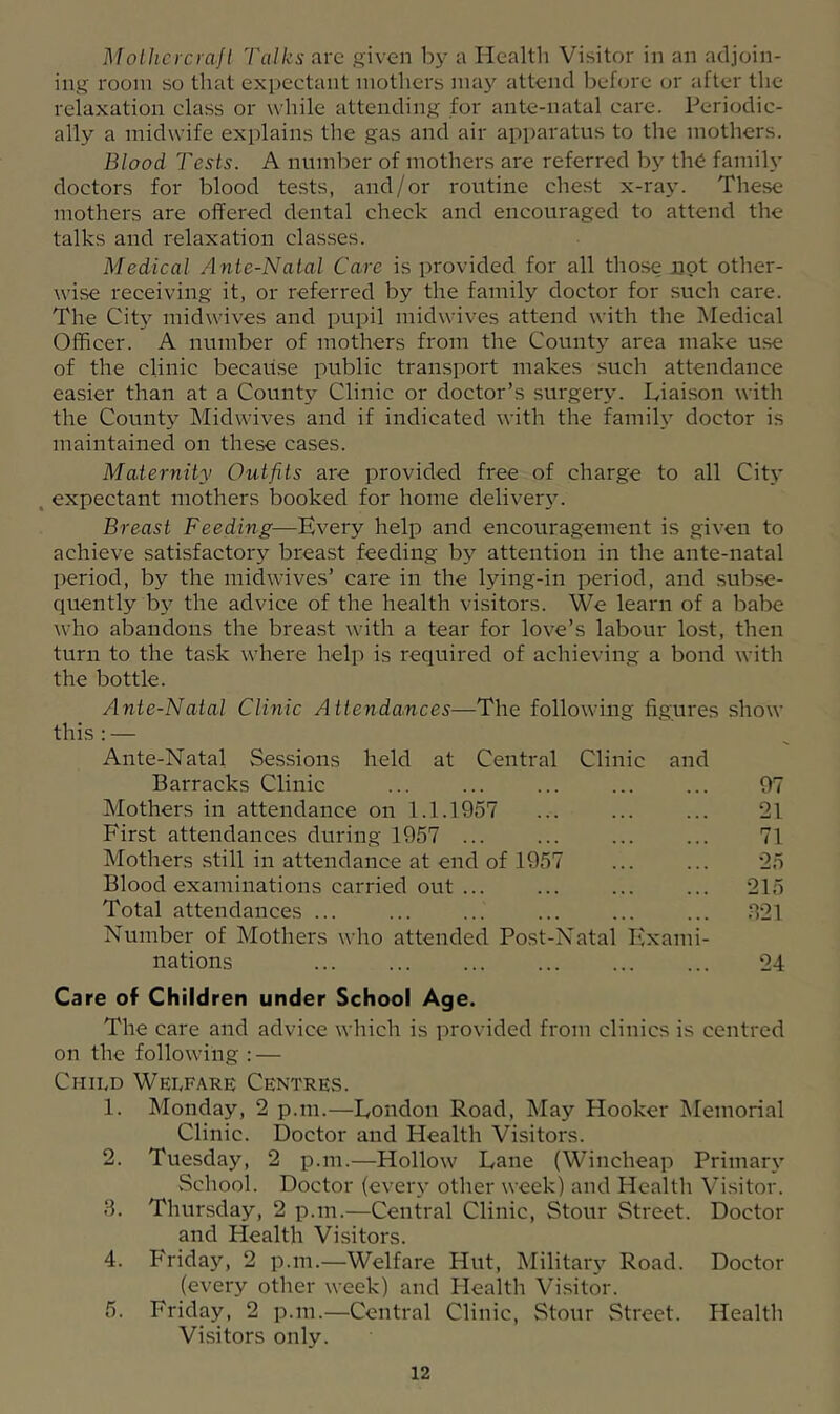 Mollicrcya.Jt Talks arc given by a Health Visitor in an adjoin- ing room so that expectant mothers may attend before or after the relaxation class or while attending for ante-natal care. Periodic- ally a midwife explains the gas and air apparatus to the mothers. Blood Tests. A number of mothers are referred by the faniih' doctors for blood te.sts, and/or routine chest x-ray. These mothers are offered dental check and encouraged to attend the talks and relaxation clas.ses. Medical Ante-Natal Care is provided for all those not other- wise receiving it, or referred by the family doctor for such care. The City midwives and pupil midwives attend with the Medical Officer. A number of mothers from the County area make use of the clinic because public transport makes such attendance easier than at a County Clinic or doctor’s surgery. Liaison with the County Midwives and if indicated with the family doctor is maintained on these cases. Maternity Outfits are provided free of charge to all City , expectant mothers booked for home deliver3^ Breast Feeding—Every help and encouragement is given to achieve satisfactory breast feeding by attention in the ante-natal I)eriod, by the midwives’ care in the lying-in period, and subse- quently b}’' the advice of the health visitors. We learn of a babe who abandons the breast with a tear for love’s labour lost, then turn to the task where help is required of achieving a bond with the bottle. this:— Ante-Natal Clinic Attendances—The following figures show held at Central Clinic and Ante-Natal Sessions Barracks Clinic ... Mothers in attendance on 1.1.1957 First attendances during 1957 ... Mothers still in attendance at end of 1957 Blood examinations carried out ... Total attendances ... Number of Mothers who attended Post-Natal Exami- nations 97 21 71 25 215 T21 24 Care of Children under School Age. The care and advice which is provided from clinics is centred on the following : — Child Welfare Centres. 1. Monday, 2 p.m.—London Road, May Hooker IMemorial Clinic. Doctor and Health Visitors. 2. Tuesday, 2 p.m.—Hollow Lane (Wincheap Primar\’ School. Doctor (eveiy other week) and Healtli Visitor. 3. Thursday, 2 p.m.—Central Clinic, Stour Street. Doctor and Health Visitors. 4. Friday, 2 p.m.—Welfare Hut, Militar}^ Road. Doctor (every other week) and Health Visitor. 5. Friday, 2 p.m.—Central Clinic, Stour Street. Health Visitors only.