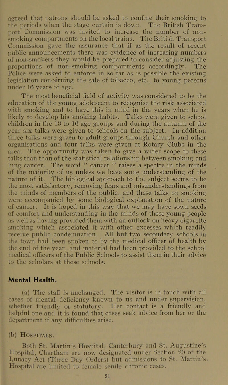agreed that patrons should be asked to confine their smoking to the periods when tlie stage curtain is down. The British Trans- port Commission was invited to increase the number of non- smoking compartments on the local trains. The British Transport Commission gave the assurance that if as the result of recent public announcements there was evidence of increasing numbers of non-.smokers they would be prepared to consider adjusting the proportions of non-smoking compartments accordingly. The Police were asked to enforce in so far as is possible the existing legislation concerning the sale of tobacco, etc., to young persons under 16 years of age. The most beneficial field of activity was considered to be the education of the j-oung adolescent to recognise the risk associated with smoking and to have this in mind in the years when he is likely to develop his smoking habits. Talks were given to school children in the 18 to 16 age groups and during the autumn of the year six talks were given to schools on the subject. In addition three talks were given to adult groups through Church and other organisations and four talks were given at Rotary Clubs in the area. The opportunity was taken to give a wider scope to these talks than than of the statistical relationship between smoking and lung cancer. The word “ cancer ” raises a .spectre in the minds of the majority of us unless we have some understanding of the nature of it. The biological approach to the subject seems to be the most satisfactor}”, removing fears and misunderstandings from the minds of members of the public, and these talks on smoking were accompanied by some biological explanation of the nature of cancer. It is hoped in this way that we may have sown .seeds of comfort and understanding in the minds of these young people as well as having provided them with an outlook on heavy cigarette smoking which as.sociated it with other excesses which readily receive public condemnation. All but two secondary schools in the town had been spoken to by the medical officer of health by the end of the year, and material had been provided to the school medical officers of the Public Schools to assist them in their advice to the scholars at these schools. Mental Health. (a) The staff is unchanged. The visitor is in touch with all cases of mental deficiency known to us and under .supervision, whether friendly or statutory. Pier contact is a friendly and helpful one and it is found that cases seek advice from her or the department if any difficulties arise. (b) Hospitai,s. Both St. Martin’s Hospital, Canterbury and St. Augustine’s Hosi)ital, Chartham are now designated under Section 20 of the Lunacy Act (Three Day Orders) but admissions to St. Martin’s. Hospital are limited to female senile chronic cases.