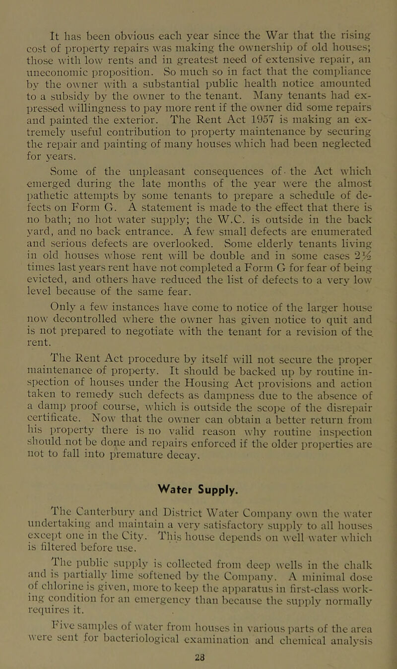 It has been obvious each year since the War that the rising cost of property repairs was making the ownership of old houses; those with low rents and in greatest need of extensive repair, an uneconomic proposition. vSo much .so in fact that the compliance by the owner with a substantial public health notice amounted to a subsidy by the owner to the tenant. ]\Iany tenants had ex- pressed willingness to pay more rent if the owner did some repairs and painted the exterior. The Rent Act 1957 is making an ex- tremely useful contribution to property maintenance by securing the repair and painting of many houses which had been neglected for years. Some of the unpleasant consequences of - the Act which emerged during the late months of the year were the almost patlietic attempts by some tenants to prepare a schedule of de- fects on Form G. A statement is made to the effect that there is no bath; no hot water supply; the W.C. is outside in the back yard, and no back entrance. A few small defects are enumerated and serious defects are overlooked. Some elderly tenants living in old houses whose rent will be double and in some cases 214 times last years rent have not completed a Form G for fear of being evicted, and others have reduced the list of defects to a very low level becau.se of the same fear. Only a few instances have come to notice of the larger house now decontrolled where the owner has given notice to quit and is not prepared to negotiate with the tenant for a revision of the. rent. The Rent Act procedure by itself will not secure the proi>er maintenance of property. It should be backed up by routine in- spection of houses under the Housing Act provisions and action taken to remedy such defects as dampness due to the absence of a dainp proof course, which is out.side the scope of the disrepair certificate. Now that the owner can obtain a better return from his property there is no valid reason why routine inspection should not be do;ie and repairs enforced if the older properties are not to fall into premature decay. Water Supply. The Canterl)ury and District Water Company own the water undertaking and maintain a very satisfactory .supi)ly to all houses except one in tlie City. This house depends on well water which is filtered before use. Ihe public supplj^ is collected from deep wells in the chalk and is partially lime softened bj' the Comi)any. A minimal dose of chlorine is given, more to keep the apparatus in first-class work- ing condition for an emergency than because the su]iply normally requires it. hive samples of water from houses in various parts of the area weie sent for bacteriological examination and chemical analysis