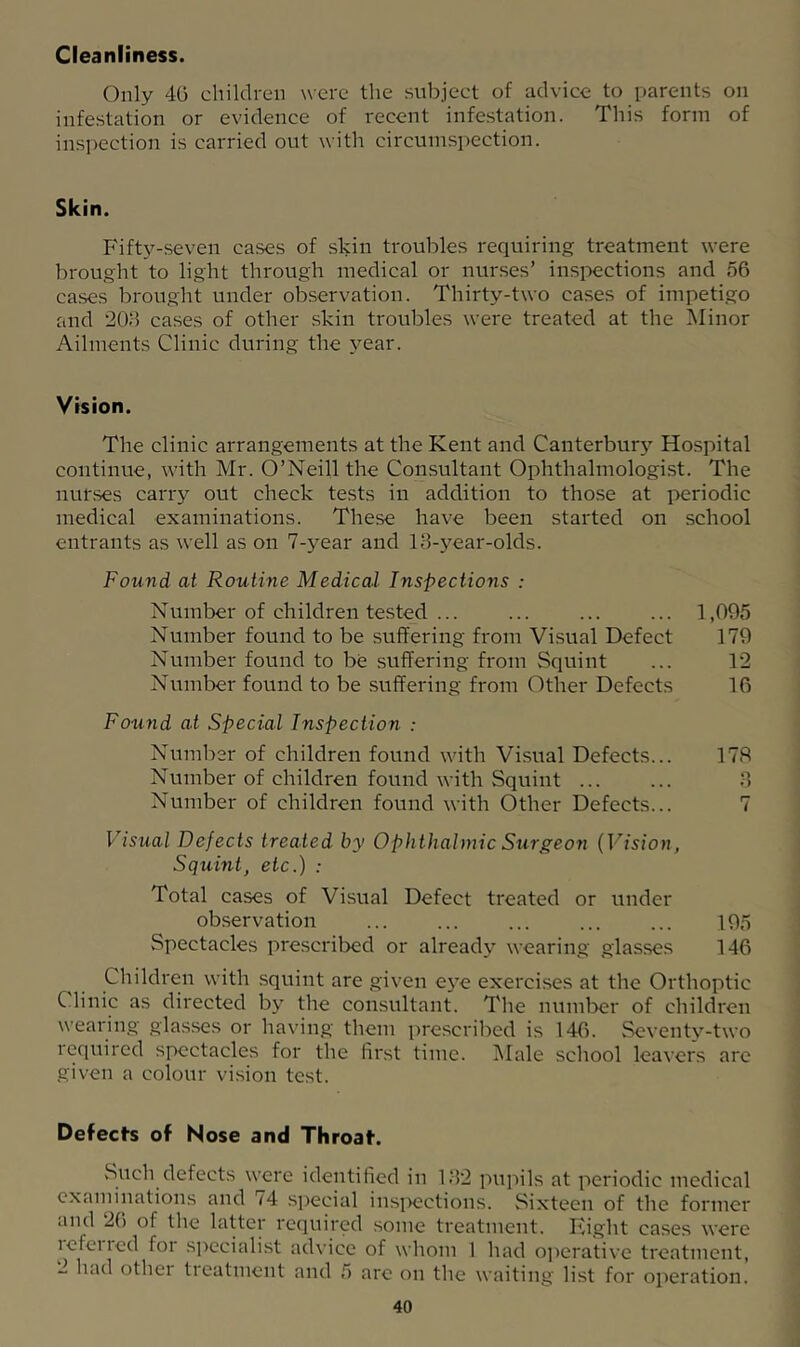Cleanliness. Only 4G children were tlie subject of advice to parents on infestation or evidence of recent infestation. This form of ins])ection is carried out with circumspection. Skin. Fifty-seven cases of skin troubles requiring treatment were brought to light through medical or nurses’ inspections and 56 cases brought under observation. Thirty-two cases of impetigo and 208 cases of other skin troubles were treated at the Minor Ailments Clinic during the j^ear. Vision. The clinic arrangements at the Kent and Canterbury Hospital continue, with Mr. O’Neill the Consultant Ophthalmologist. The nurses carry out check tests in addition to those at periodic medical examinations. These have been started on school entrants as well as on 7-year and IB-year-olds. Found at Routine Medical Inspections : Number of children tested ... ... ... ... 1,095 Number found to be .suffering from Visual Defect 179 Number found to be suffering from Squint ... 12 Number found to be .suffering from Other Defects 16 Found at Special Inspection : Number of children found with Visual Defects... 178 Number of children found with Squint B Number of children found with Other Defects... 7 Visual Defects treated by Ophthalmic Surgeon {Vision, Squint, etc.) : Total cases of Visual Defect treated or under observation ... ... ... ... ... 195 Spectacles prescribed or already wearing glasses 146 Children with squint are given eye exercises at the Orthoptic Clinic as directed by the consultant. The numl>er of children wearing glasses or having them prescribed is 146. Seventv-two required spectacles for the first time. ]\Iale school leavers arc given a colour vision test. Defecfs of Nose and Throat. Such defects were identified in 1B2 pupils at periodic medical examinations and 74 special insiX!ctions. Sixteen of the former and 26 of the latter required some treatment. Fight cases were icfetied foi sjrecialist advice of whom 1 had operative treatment, - had othei tieatment and 5 are on the waiting list for operation.