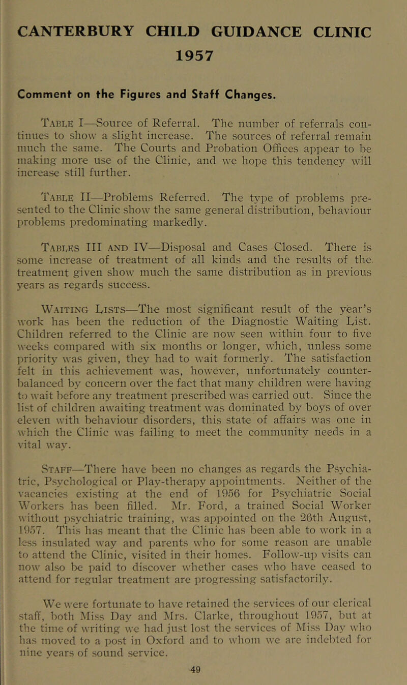 CANTERBURY CHILD GUIDANCE CLINIC 1957 Comment on the Figures and Staff Changes. Table I—Source of Referral. The number of referrals con- tinues to show a slight increase. The sources of referral remain much the same. The Courts and Probation Offices appear to be making more use of the Clinic, and we hope this tendency will increase still further. Table II—Problems Referred. The tj^pe of problems pre- sented to the Clinic show the same general distribution, behaviour problems predominating markedly. T.ableS III AND IV—Disposal and Cases Closed. There is some increase of treatment of all kinds and the results of the. treatment given show much the same distribution as in previous years as regards success. Waiting Lists—The most significant re.sult of the year’s work has been the reduction of the Diagnostic Waiting List. Children referred to the Clinic are now seen within four to five weeks compared with six months or longer, which, unless some priority was given, they had to wait formerly. The satisfaction felt in this achievement was, however, unfortunately counter- balanced by concern over the fact that many children were having to wait before any treatment prescribed was carried out. Since the list of children awaiting treatment was dominated by boys of over eleven with behaviour disorders, this state of affairs was one in which the Clinic was failing to meet the community needs in a vital way. Staff—There have been no changes as regards the Ps\'chia- tric, Psychological or Play-therapy appointments. Neither of the vacancies existing at the end of 1056 for P.sychiatric Social Workers has been filled. ISIr. Ford, a trained Social Worker without psychiatric training, was appointed on the 26th August, 1057. This has meant that the Clinic has been able to work in a less insulated way and jiarents who for some reason are unable to attend the Clinic, visited in their homes. Follow-up visits can now also be paid to discover whether cases who have ceased to attend for regular treatment are progressing satisfactorily. We were fortunate to have retained the services of our clerical staff, both Miss Day and Mrs. Clarke, throughout 1957, but at the time of writing we had just lost the services of Miss Day who has moved to a i)ost in Oxford and to whom we are indebted for nine years of sound service.