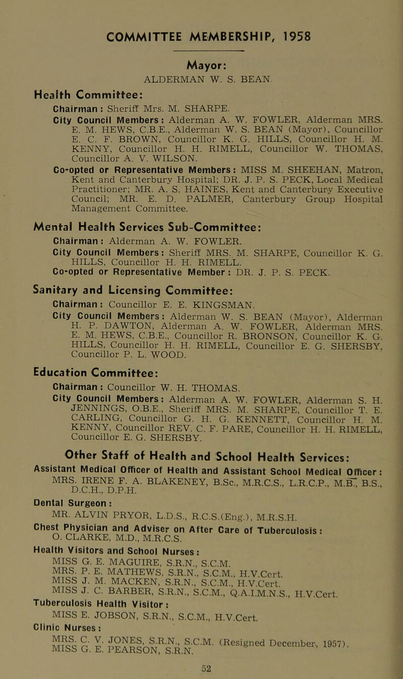 COMMITTEE MEMBERSHIP, 1958 Mayor: ALDERMAN W. S. BEAN. Health Committee: Chairman : Sheriff Mrs. M. SHARPE. City Council Members : Alderman A. W. FOWLER, Alderman MRS. E. M. HEWS, C.B.E., Alderman W. S. BEAN (Mayor), Councillor E. C. F. BROWN, Councillor K. G. HILLS, Councillor H. M. KENNY, Councillor H. H. RIMELL, Councillor W. THOMAS, Councillor A. V. WILSON. Co-opted or Representative Members: MISS M. SHEEHAN, Matron, Kent and Canterbury Hospital; DR. J. P. S. PECK, Local Medical Practitioner; MR. A. S. HAINES, Kent and Canterbury Executive Council; MR. E. D. PALMER, Canterbury Group Hospital Management Committee. Mental Health Services Sub-Committee: Chairman : Alderman A. W. FOWLER. City Council Members: Sheriff MRS. M. SHARPE, Councillor K. G. HILLS, Councillor H. H. RIMELL. Co-opted or Representative Member : DR. J. P. S. PECK. Sanitary and Licensing Committee: Chairman : Councillor E. E. KINGSMAN. City Council Members: Alderman W. S. BEAN (Mavor), Alderman H. P. DAWTON, Alderman A. W. FOWLER, Alderman MRS. E. M. HEWS, C.B.E.. Councillor R. BRONSON, Councillor K. G. HILLS, Councillor H. H. RIMELL, Councillor E. G. SHERSBY, Councillor P. L. WOOD. Education Committee: Chairman : Councillor W. H. THOMAS. City Council Members: Alderman A. W. FOWLER, Alderman S. H. JENNINGS, O.B.E., Sheriff MRS. M. SHARPE, Councillor T. E. CARLING, Councillor G. H. G. KENNETT, Councillor H. M. KENNY, Councillor REV. C. F. PARE, Councillor H. H. RIMELL, Councillor E. G. SHERSBY. Other Staff of Health and School Health Services: Assistant Medical Officer of Health and Assistant School Medical Officer: MR^ mENE F.^A. BLAKENEY, B.Sc., M.R.C.S., L.R.C.P., M.B^ B.S., Dental Surgeon : MR. ALVIN PRYOR, L.D.S., R.C.S.(Eng.), M.R.S.H. Chest Physician and Adviser on After Care of Tuberculosis: O. CLARKE, M.D., M.R.C.S. Health Visitors and School Nurses: MISS G. E. MAGUIRE, S.R.N., S.C.M. MRS. P. E. MATHEWS, S.R.N., S.C.M., H.V Cert MISS J. M. MACKEN, S.R.N., S.C.M., H.V.Cert.’ MISS J. C. BARBER, S.R.N., S.C.M., Q.A.I.M.N.S., H.V.Cert. Tuberculosis Health Visitor: MISS E. JOBSON, S.R.N., S.C.M., H.V.Cert. Clinic Nurses: MRS. C. V. JONES, S.R.N., S.C.M MISS G. E. PEARSON, S.R.N. (Resigned December^ 1957).