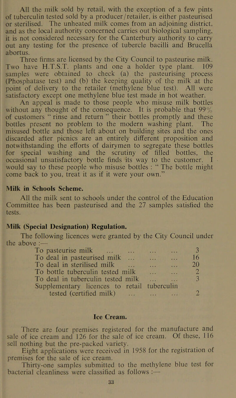 All the inilk sold by retail, with the exception of a few pints of tuberculin tested sold by a producer/retailer, is either pasteurised or sterilised. The unheated milk comes from an adjoining district, and as the local authority concerned carries out biological sampling, it is not considered necessary for the Canterbury authority to carry out any testing for the presence of tubercle bacilli and Brucella abortus. Three firms are licensed by the City Council to pasteurise milk. Two have H.T.S.T. plants and one a holder type plant. 109 samples were obtained to check (a) the pasteurising process (Phosphatase test) and (b) the keeping quality of the milk at the point of delivery to the retailer (methylene blue test). All were satisfactory except one methylene blue test made in hot weather^ An appeal is made to those people who misuse milk bottles without any thought of the consequence. It is probable that 99% of customers “ rinse and return ” their bottles promptly and these bottles present no problem to the modern washing plant. The misused bottle and those left about on building sites and the ones discarded after picnics are an entirely different proposition and notwithstanding the efforts of dairymen to segregate these bottles for special washing and the scrutiny of filled bottles, the occasional unsatisfactory bottle finds its way to the customer. I would say to these people who misuse bottles ; “ The bottle might come back to you, treat it as if it were your own.” Milk in Schools Scheme. All the milk sent to schools under the control of the Education Committee has been pasteurised and the 27 samples satisfied the tests. .Milk (Special Designation) Regulation. The following licences were granted by the City Council under the above :— To pasteurise milk ... ... ... ... 3 To deal in pasteurised milk ... ... ... 16 To deal in sterilised milk ... ... ... 20 To bottle tuberculin tested milk ... ... 2 To deal in tuberculin tested milk ... ... 3 Supplementary licences to retail tuberculin tested (certified milk) Ice Cream. There are four premises registered for the manufacture and sale of ice cream and 126 for the sale of ice cream. Of these, 116 sell nothing but the pre-packed variety. Eight applications were received in 1958 for the registration of premises for the sale of ice cream. Thirty-one samples submitted to the methylene blue test for bacterial cleanliness were classified as follows :—