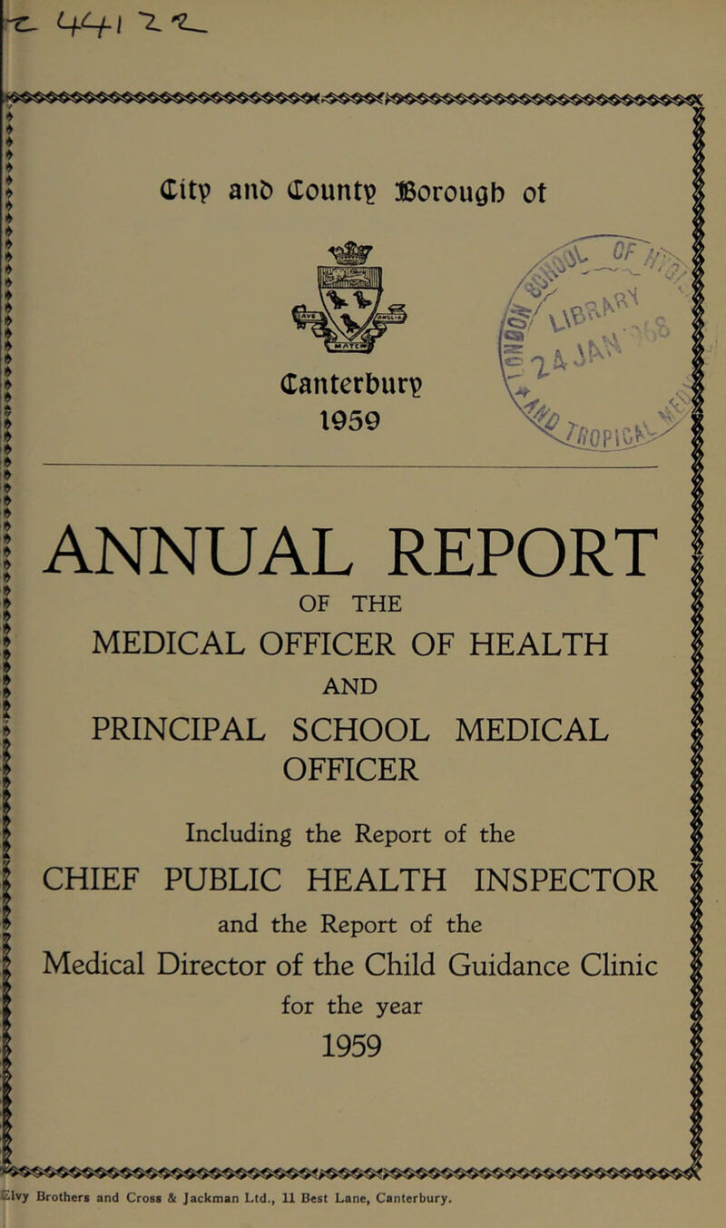 (Tanterbur^ 1959 ANNUAL REPORT OF THE MEDICAL OFFICER OF HEALTH AND PRINCIPAL SCHOOL MEDICAL OFFICER Including the Report of the CHIEF PUBLIC HEALTH INSPECTOR and the Report of the Medical Director of the Child Guidance Clinic for the year 1959 •^ivy Brothers and Cross & Jackman Ltd., 11 Best Lane, Canterbury.