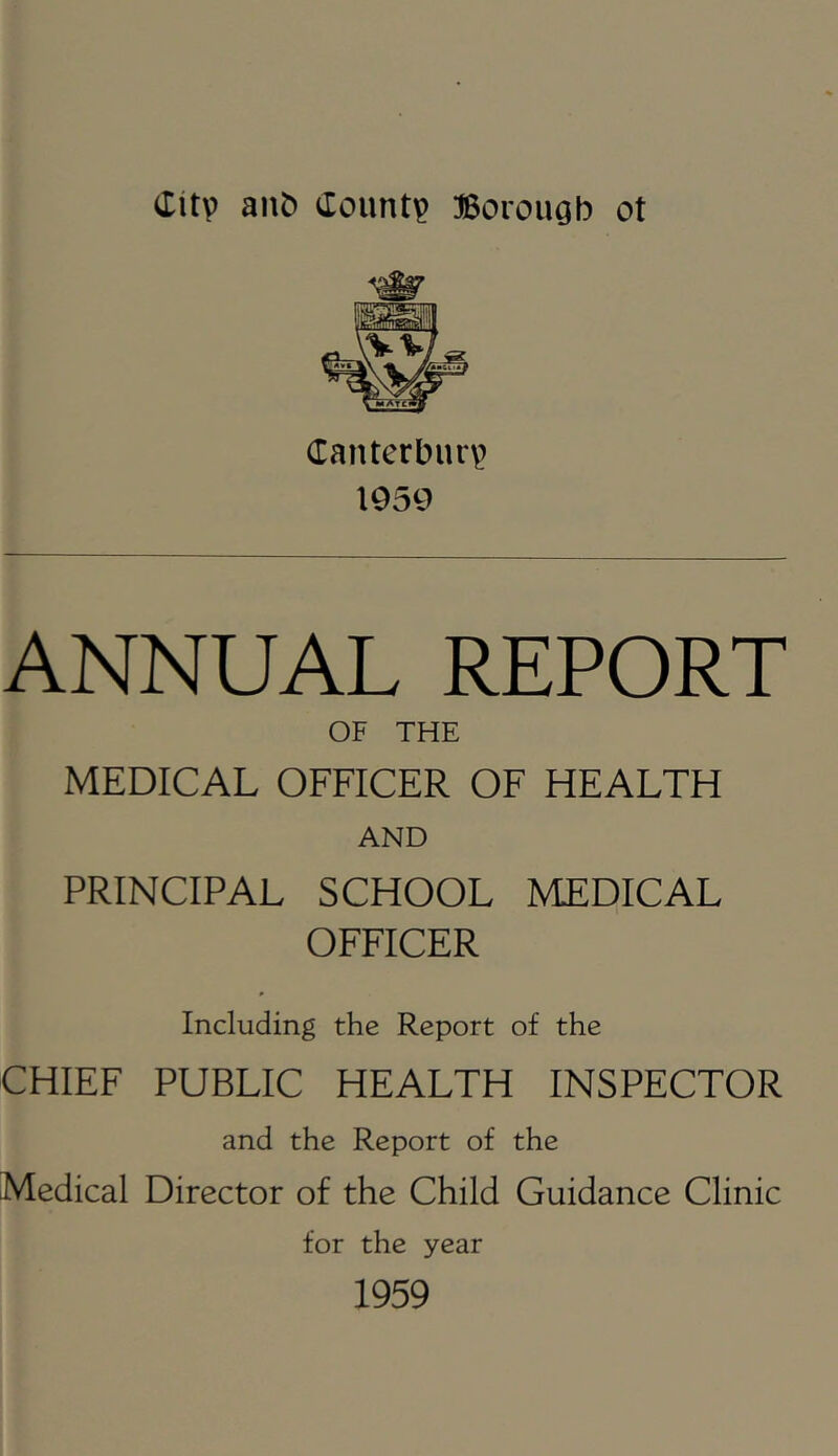 Canterburv^ 1959 ANNUAL REPORT OF THE MEDICAL OFFICER OF HEALTH AND PRINCIPAL SCHOOL MEDICAL OFFICER Including the Report of the CHIEF PUBLIC HEALTH INSPECTOR and the Report of the Medical Director of the Child Guidance Clinic for the year 1959