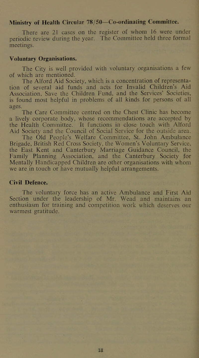 Ministry of IleaKli Circular 78/50—Co-ordiiialing Committee. There are 21 cases on the register of whom 16 were under periodic review during the year. The Committee held three formal meetings. Voluntary Organisations. The City is well provided with voluntary organi.sations a few of which are mentioned. The Alford Aid Society, which is a concentration of representa- tion of several aid funds and acts for Invalid Children’s Aid Association, Save the Children Fund, and the Services’ Societies, is found most helpful in problems of all kinds for persons of all ages. The Care Committee centred on the Chest Clinic has become a lively corporate body, whose recommendations are accepted by the Health Committee. It functions in close touch with Alford Aid Society and the Council of Social Service for the outside area. The Old People’s Welfare Committee, St. John Ambulance Brigade, British Red Cross Society, the Women’s Voluntary Service, the East Kent and Canterbury Marriage Guidance Council, the Family Planning Association, and the Canterbury Society for Mentally Handicapped Children are other organisations with whom we are in touch or have mutually helpful arrangements. Civil Defence. The voluntary force has an active Ambulance and First Aid Section under the leadership of Mr. Wead and maintains an enthusiasm for training and competition work which deserves our warmest gratitude.