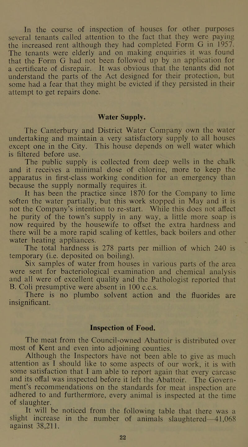 In the course of inspection of houses for other purposes several tenants called attention to the fact that they were paying the increased rent although they had completed Form G in 1957. The tenants were elderly and on making enquiries it was found that the Form G had not been followed up by an application for a certificate of disrepair. It was obvious that the tenants did not understand the parts of the Act designed for their protection, but some had a fear that they might be evicted if they persisted in their attempt to get repairs done. Water Supply. The Canterbury and District Water Company own the water undertaking and maintain a very satisfactory supply to all houses except one in the City. This house depends on well water which is filtered before use. The public supply is collected from deep wells in the chalk and it receives a minimal dose of chlorine, more to keep the apparatus in first-class working condition for an emergency than because the supply normally requires it. It has been the practice since 1870 for the Company to lime soften the water partially, but this work stopped in May and it is not the Company’s intention to re-start. While this does not affect he purity of the town’s supply in any way, a little more soap is now required by the housewife to offset the extra hardness and there will be a more rapid scaling of kettles, back boilers and other water heating appliances. The total hardness is 278 parts per million of which 240 is temporary (i.e. deposited on boiling). Six samples of water from houses in various parts of the area were sent for bacteriological examination and chemical analysis and all were of excellent quality and the Pathologist reported that B. Coli presumptive were absent in 100 c.c.s. There is no plumbo solvent action and the fluorides are insignificant. Inspection of Food. The meat from the Council-owned Abattoir is distributed over most of Kent and even into adjoining counties. Although the Inspectors have not been able to give as much attention as I should like to some aspects of our work, it is with some satisfaction that 1 am able to report again that every carcase and its offal was inspected before it left the Abattoir. The Govern- ment’s recommendations on the standards for meat inspection arc adhered to and furtherm'ore, every animal is inspected at the time of slaughter. It will be noticed from the following table that there was a slight increase in the number of animals slaughtered—41,068 against 38,211.