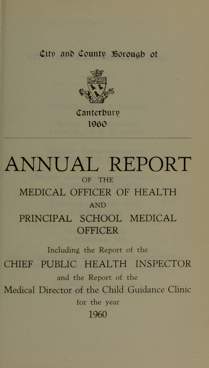 (titv a^^ tlountp :J6orouQb ot (Tantcrburv I960 ANNUAL REPORT OF THE MEDICAL OFFICER OF HEALTH AND PRINCIPAL SCHOOL MEDICAL OFFICER Including the Report of the CHIEF PUBLIC HEALTH INSPECTOR and the Report of the Medical Director of the Child Guidance Clinic for the year 1960