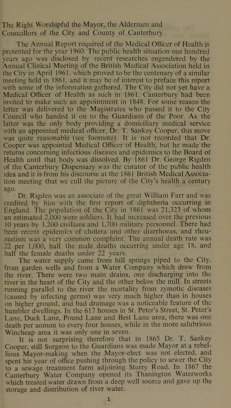 The Right Worshipful the Mayor, the Aldermen and Councillors of the City and County of Canterbury The Annual Report required of the Medical Officer of Health is presented for the year 1960. The public health situation one hundred years ago was disclosed by recent researches engendered by the Annual Clinical Meeting of the British Medical Association held in the City in April 1961, which proved to be the centenary of a similar meeting held in 1861, and it may be of interest to preface this report with some of the information gathered. The City did not yet have a Medical Officer of Health as such in 1861. Canterbury had been invited to make such an appointment in 1848. For some reason the letter was delivered to the Magistrates who passed it to the City Council who handed it on to the Guardians of the Poor. As the latter was the only body providing a domiciliary medical service with an appointed medical officer. Dr. T. Sankey Cooper, this move was quite reasonable (see footnote). It is not recorded that Dr. Cooper was appointed Medical Officer of Health, but he made the returns concerning infectious diseases and epidemics to the Board of Health until that body was dissolved. By 1861 Dr. George Rigden of the Canterbury Dispensary was the curator of the public health idea and it is from his discourse at the 1861 British Medical Associa- tion meeting that we cull the picture of the City’s health a century ago. Dr. Rigden was an associate of the great William Farr and was credited by him with the first report of diphtheria occurring in England. The population of the City in 1861 was 21,323 of whom an estimated 2,000 were soldiers. It had increased over the previous 10 years by 1,200 civilians and 1,700 military personnel. There had been recent epidemics of cholera and other diarrhoeas, and rheu- matism was a very common complaint. The annual death rate was 22 per 1,000, half the male deaths occurring under age 18, and half the female deaths under 22 years. The water supply came from hill springs piped to the City, from garden wells and from a Water Company which drew from the river. There were two main drains, one discharging into the river in the heart of the City and the other below the mill. In streets running parallel to the river the mortality from zymotic diseases (caused by infecting germs) was very much higher than in houses on higher ground, and bad drainage was a noticeable feature of the humbler dwellings. In the 617 houses in St. Peter’s Street, St. Peter’s Lane, Duck Lane, Pound Lane and Best Lane area, there was one death per annum to every four houses, while in the more salubrious Wincheap area it was only one in seven. It is not surprising therefore that in 1865 Dr. T. Sankey Cooper, still Surgeon to the Guardians was made Mayor at a rebel- lious Mayor-making when the Mayor-elect was not elected, and spent his year of office pushing through the policy to sewer the City to a sewage treatment farm adjoining Sturry Road. In 1867 the Canterbury Water Company opened its Thanington Waterworks which treated water drawn from a deep well source and gave up the storage and distribution of river water.