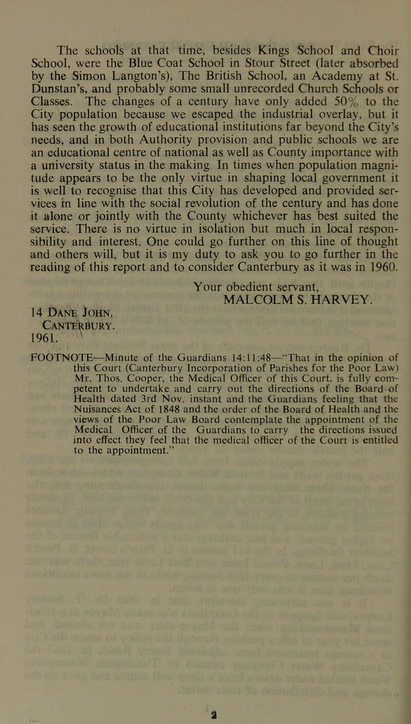 The schools at that time, besides Kings School and Choir School, were the Blue Coat School in Stour Street (later absorbed by the Simon Langton’s), The British School, an Academy at St. Dunstan’s, and probably some small unrecorded Church Schools or Classes. The changes of a century have only added 50% to the City population because we escaped the industrial overlay, but it has seen the growth of educational institutions far beyond the City’s needs, and in both Authority provision and public schools we are an educational centre of national as well as County importance with a university status in the making In times when population magni- tude appears to be the only virtue in shaping local government it is well to recognise that this City has developed and provided ser- vices in line with the social revolution of the century and has done it alone or jointly with the County whichever has best suited the service. There is no virtue in isolation but much in local respon- sibility and interest. One could go further on this line of thought and others will, but it is my duty to ask you to go further in the reading of this report and to consider Canterbury as it was in 1960. Your obedient servant, MALCOLM S. HARVEY. 14 Dane John, Canterbury. 1961. ' FOOTNOTE—Minute of the Guardians 14:11:48—“That in the opinion of this Court (Canterbury Incorporation of Parishes for the Poor Law) Mr. Thos. Cooper, the Medical Officer of this Court, is fully com- petent to undertake and carry out the directions of the Board'of Health dated 3rd Nov. instant and the Guardians feeling that the Nuisances Act of 1848 and the order of the Board of Health and the views of the Poor Law Board contemplate the appointment of the Medical Officer of the Guardians to carry the directions issued into effect they feel that the medical officer of the Court is entitled to the appointment.” a