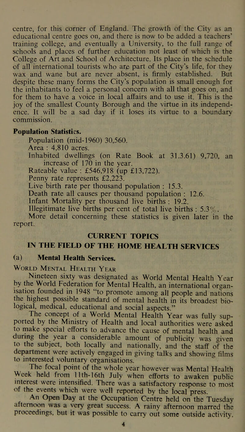 centre, for this corner of England. The growth of the City as an educational centre goes on, and there is now to be added a teachers’ training college, and eventually a University, to the full range of schools and places of further education not least of which is the College of Art and School of Architecture. Its place in the schedule of all international tourists who arp part of the City’s life, for they wax and wane but are never absent, is firmly established. But despite these many forms the City’s population is small enough for the inhabitants to feel a personal concern with all that goes on, and for them to have a voice in local affairs and to use it. This is the joy of the smallest County Borough and the virtue in its independ- ence. It will be a sad day if it loses its virtue to a boundary commission. Population Statistics. Population (mid-1960) 30,560. Area : 4,810 acres. Inhabited dwellings (on Rate Book at 31.3.61) 9,720, an increase of 170 in the year. Rateable value : £546,918 (up £13,722). Penny rate represents £2,223. Live birth rate per thousand population : 15.3. Death rate all causes per thousand population : 12.6. Infant Mortality per thousand live births : 19.2. Illegitimate live births per cent of total live births ; 5.3%. More detail concerning these statistics is given later in the report. CURRENT TOPICS IN THE FIELD OF THE HOME HEALTH SERVICES (a) Mental Health Services. World Mental Health Year Nineteen sixty was designated as World Mental Health Year by the World Federation for Mental Health, an international orsan- isation founded in 1948 “to promote among all people and nations the highest possible standard of mental health in its broadest bio- logical, medical, educational and social aspects.” The concept of a World Mental Health Year was fully sup- ported by the Ministry of Health and local authorities were asked to niake special efforts to advance the cause of mental health and during the^ year a considerable amount of publicity was given to the subject, both locally and nationally, and the staff of the department were actively engaged in giving talks and showing films to interested voluntary organisations. The focal point of the whole year however was Mental Health Week held from 11th-16th July when efforts to awaken public interest were intensified. There was a satisfactory response to most of the events which were well reported by the local press. An Open Day at the Occupation Centre held on the Tuesday afternoon was a very great success. A rainy afternoon marred the proceedings, but it was possible to carry out some outside activity.
