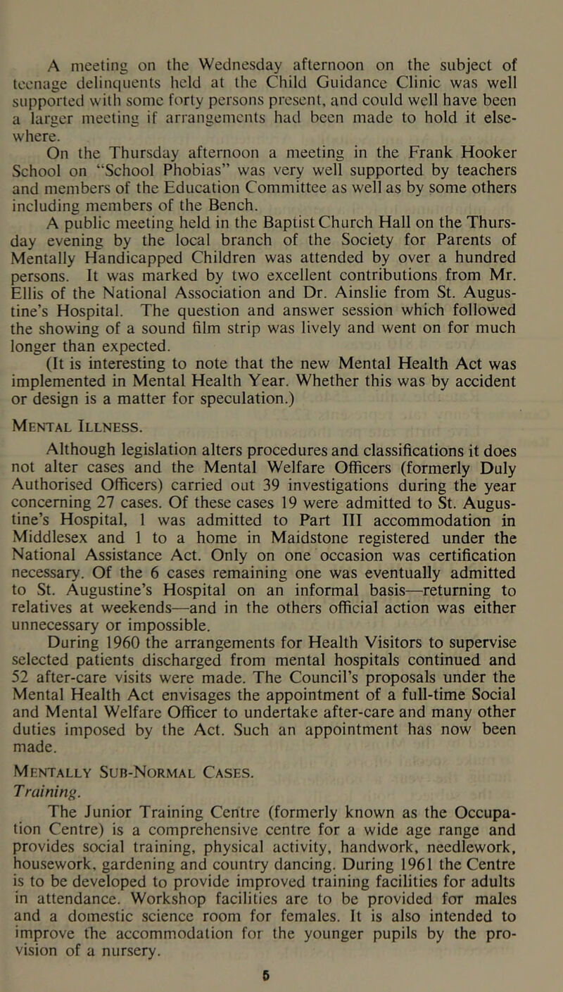 A meeting on the Wednesday afternoon on the subject of teenage delinquents held at the Child Guidance Clinic was well supported with some forty persons present, and could well have been a larger meeting if arrangements had been made to hold it else- where. On the Thursday afternoon a meeting in the Frank Hooker School on “School Phobias” was very well supported by teachers and members of the Education Committee as well as by some others including members of the Bench. A public meeting held in the Baptist Church Hall on the Thurs- day evening by the local branch of the Society for Parents of Mentally Handicapped Children was attended by over a hundred persons. It was marked by two excellent contributions from Mr. Ellis of the National Association and Dr. Ainslie from St. Augus- tine’s Hospital. The question and answer session which followed the showing of a sound film strip was lively and went on for much longer than expected. (It is interesting to note that the new Mental Health Act was implemented in Mental Health Year. Whether this was by accident or design is a matter for speculation.) Mental Illness. Although legislation alters procedures and classifications it does not alter cases and the Mental Welfare Officers (formerly Duly Authorised Officers) carried out 39 investigations during the year concerning 27 cases. Of these cases 19 were admitted to St. Augus- tine’s Hospital, 1 was admitted to Part III accommodation in Middlesex and 1 to a home in Maidstone registered under the National Assistance Act. Only on one occasion was certification necessary. Of the 6 cases remaining one was eventually admitted to St. Augustine’s Hospital on an informal basis—returning to relatives at weekends—and in the others official action was either unnecessary or impossible. During 1960 the arrangements for Health Visitors to supervise selected patients discharged from mental hospitals continued and 52 after-care visits were made. The Council’s proposals under the Mental Health Act envisages the appointment of a full-time Social and Mental Welfare Officer to undertake after-care and many other duties imposed by the Act. Such an appointment has now been made. Mentally Sub-Normal Cases. Training. The Junior Training Centre (formerly known as the Occupa- tion Centre) is a comprehensive centre for a wide age range and provides social training, physical activity, handwork, needlework, housework, gardening and country dancing. During 1961 the Centre is to be developed to provide improved training facilities for adults in attendance. Workshop facilities are to be provided for males and a domestic science room for females. It is also intended to improve the accommodation for the younger pupils by the pro- vision of a nursery.