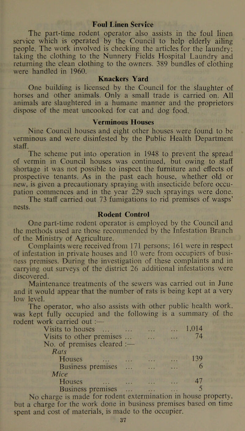 Foul Linen Service The part-time rodent operator also assists in the foul linen service which is operated by the Council to help elderly ailing people. The work involved is checking the articles for the laundry; taking the clothing to the Nunnery Fields Hospital Laundry and returning the clean clothing to the owners. 389 bundles of clothing were handled in 1960. Knackers Yard One building is licensed by the Council for the slaughter of horses and other animals. Only a small trade is carried on. All animals are slaughtered in a humane manner and the proprietors dispose of the meat uncooked for cat and dog food. Verminous Houses Nine Council houses and eight other houses were found to be verminous and were disinfested by the Public Health Department staff. The scheme put into operation in 1948 to prevent the spread of vermin in Council houses was continued, but owing to staff shortage it was not possible to inspect the furniture and effects of prospective tenants. As in the past each house, whether old or new, is given a precautionary spraying with insecticide before occu- pation commences and in the year 229 such sprayings were done. The staff carried out 73 fumigations to rid premises of wasps’ nests. Rodent Control One part-time rodent operator is employed by the Council and the methods used are those recommended by the Infestation Branch of the Ministry of Agriculture. Complaints were received from 171 persons; 161 were in respect of infestation in private houses and 10 were from occupiers of busi- ness premises. During the investigation of these complaints and in carrying out surveys of the district 26 additional infestations were discovered. Maintenance treatments of the sewers was carried out in June and it would appear that the number of rats is being kept at a very low level. The operator, who also assists with other public health work, was kept fully occupied and the following is a summary of the rodent work carried out:— Visits to houses ... ... 1,014 Visits to other premises ... No. of premises cleared :— 74 Rais Houses 139 Business premises Mice 6 Houses 47 Business premises 5 No charge is made for rodent extermination in house property, but a charge for the work done in business premises based on time spent and cost of materials, is made to the occupier.